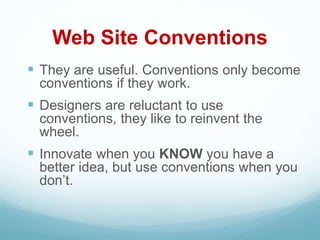 Web Site Conventions
 They are useful. Conventions only become
conventions if they work.
 Designers are reluctant to use
conventions, they like to reinvent the
wheel.
 Innovate when you KNOW you have a
better idea, but use conventions when you
don’t.
 