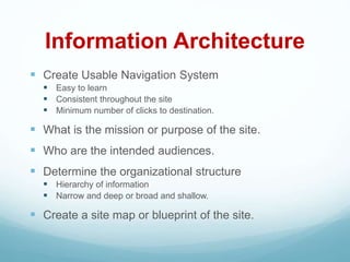 Information Architecture
 Create Usable Navigation System
 Easy to learn
 Consistent throughout the site
 Minimum number of clicks to destination.
 What is the mission or purpose of the site.
 Who are the intended audiences.
 Determine the organizational structure
 Hierarchy of information
 Narrow and deep or broad and shallow.
 Create a site map or blueprint of the site.
 