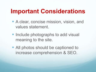 Important Considerations
 A clear, concise mission, vision, and
values statement.
 Include photographs to add visual
meaning to the site.
 All photos should be captioned to
increase comprehension & SEO.
 