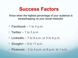 Success Factors
 Facebook – 1 to 4 p.m.
 Twitter – 1 to 3 p.m.
 LinkedIn – 7 to 9 a.m. or 5 to 6 p.m.
 Google+ – 9 to 11 a.m.
 Pinterest – 2 to 4 p.m. or 8 p.m. to 1 a.m.
Know when the highest percentage of your audience is
eavesdropping on your social networks
 