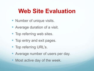 Web Site Evaluation
 Number of unique visits.
 Average duration of a visit.
 Top referring web sites.
 Top entry and exit pages.
 Top referring URL’s.
 Average number of users per day.
 Most active day of the week.
 