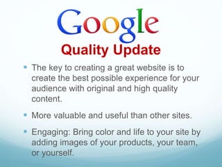 Quality Update
 The key to creating a great website is to
create the best possible experience for your
audience with original and high quality
content.
 More valuable and useful than other sites.
 Engaging: Bring color and life to your site by
adding images of your products, your team,
or yourself.
 