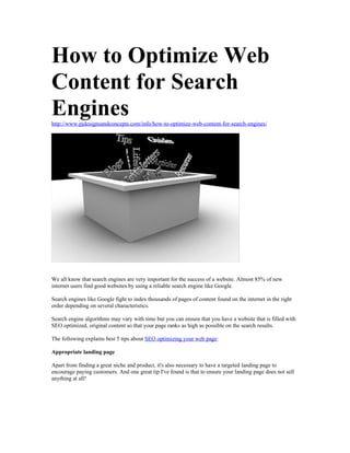 How to Optimize Web
Content for Search
Engines
http://www.pjdesignsandconcepts.com/info/how-to-optimize-web-content-for-search-engines/




We all know that search engines are very important for the success of a website. Almost 85% of new
internet users find good websites by using a reliable search engine like Google.

Search engines like Google fight to index thousands of pages of content found on the internet in the right
order depending on several characteristics.

Search engine algorithms may vary with time but you can ensure that you have a website that is filled with
SEO optimized, original content so that your page ranks as high as possible on the search results.

The following explains best 5 tips about SEO optimizing your web page:

Appropriate landing page

Apart from finding a great niche and product, it's also necessary to have a targeted landing page to
encourage paying customers. And one great tip I've found is that to ensure your landing page does not sell
anything at all!
 