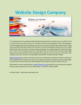 Website Design Company
ITisimportanttochoice asupposedwebsitedesignCompanywhenyourequesttosetupawebsite.There
are several of themout there,butyou can develop qualityforfewerbygoingoff-shore andtwangingon
a website designIndiaCompany.Betweenmany,itisone responsive webdesign IndiaCompany,whose
varioussatisfiedclientsbearevidencetothe factthatITSolutionswebdesignsresonancethe clean, simple
althoughstylishlinesof aHouse of Chanel sewingmasterpiece.Thiswebsite designfirmdoeswhatitdoes
best i.e. get a site's message crossways by recruiting the help of an understated,but discerning website
designservices India.Nodoubt,otherwebdesignIndiaCompanycan do the same,but there but a little
company, such e.g. IT Solutions, who garbage to cooperation on quality website designs.
Website designIndiaCompanyhave beenin the businessdistanttooextendednottohave erudite some
of the drawbacksof toomanyextras!Theycanbe right-handtobringinsimplicityintheirwebsitedesigns.
You could do far inferior than ask a website design India Company to design a website for you!
OTSinfotechisanIndia-basedsoftware, website DesignCompany andSEOservices submission specificof
the best outsourcing services for your web design, e-commerce, CRMand HRM.
For More Details: http://www.otsinfotech.com
 