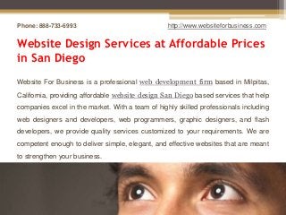 Phone: 888-733-6993                               http://www.websiteforbusiness.com


Website Design Services at Affordable Prices
in San Diego
Website For Business is a professional web development firm based in Milpitas,
California, providing affordable website design San Diego based services that help
companies excel in the market. With a team of highly skilled professionals including
web designers and developers, web programmers, graphic designers, and flash
developers, we provide quality services customized to your requirements. We are
competent enough to deliver simple, elegant, and effective websites that are meant
to strengthen your business.
 