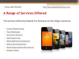Phone: 888-733-6993                    http://www.websiteforbusiness.com


A Range of Services Offered

The services offered by Website For Business for San Diego customers


• Custom Website Design
• Flash Web Design
• Ecommerce Solutions
• Web Programming
• Mobile Application Development
• Web Content Development
• Search Engine Optimization Services
• Software Testing
 