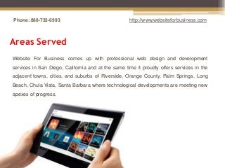 Phone: 888-733-6993                                 http://www.websiteforbusiness.com



Areas Served
Website For Business comes up with professional web design and development
services in San Diego, California and at the same time it proudly offers services in the
adjacent towns, cities, and suburbs of Riverside, Orange County, Palm Springs, Long
Beach, Chula Vista, Santa Barbara where technological developments are meeting new
apexes of progress.
 