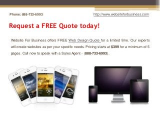 Phone: 888-733-6993                                  http://www.websiteforbusiness.com


Request a FREE Quote today!

Website For Business offers FREE Web Design Quote for a limited time. Our experts
will create websites as per your specific needs. Pricing starts at $399 for a minimum of 5
pages. Call now to speak with a Sales Agent - (888-733-6993).
 