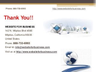 Phone: 888-733-6993                      http://www.websiteforbusiness.com



Thank You!!
WEBSITE FOR BUSINESS
142 N. Milpitas Blvd #385
Milpitas, California 95035
United States
Phone: 888-733-6993
Email Id: info@websiteforbusiness.com
Visit us at http://www.websiteforbusiness.com
 