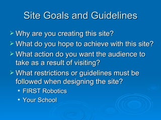 Site Goals and Guidelines Why are you creating this site? What do you hope to achieve with this site? What action do you want the audience to take as a result of visiting? What restrictions or guidelines must be followed when designing the site? FIRST Robotics Your School 