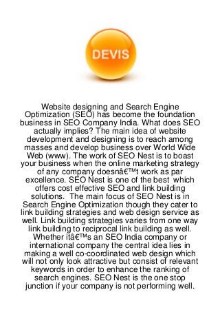 Website designing and Search Engine
  Optimization (SEO) has become the foundation
business in SEO Company India. What does SEO
      actually implies? The main idea of website
   development and designing is to reach among
  masses and develop business over World Wide
   Web (www). The work of SEO Nest is to boast
your business when the online marketing strategy
       of any company doesnâ€™t work as par
  excellence. SEO Nest is one of the best which
      offers cost effective SEO and link building
     solutions. The main focus of SEO Nest is in
 Search Engine Optimization though they cater to
link building strategies and web design service as
 well. Link building strategies varies from one way
   link building to reciprocal link building as well.
      Whether itâ€™s an SEO India company or
    international company the central idea lies in
  making a well co-coordinated web design which
 will not only look attractive but consist of relevant
     keywords in order to enhance the ranking of
      search engines. SEO Nest is the one stop
  junction if your company is not performing well.
 