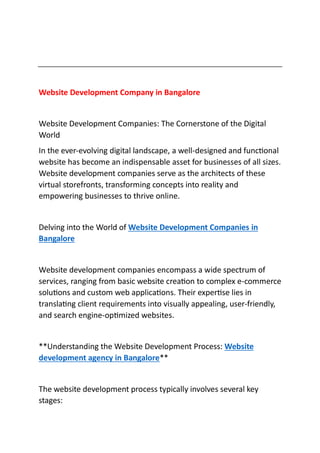 Website Development Company in Bangalore
Website Development Companies: The Cornerstone of the Digital
World
In the ever-evolving digital landscape, a well-designed and functional
website has become an indispensable asset for businesses of all sizes.
Website development companies serve as the architects of these
virtual storefronts, transforming concepts into reality and
empowering businesses to thrive online.
Delving into the World of Website Development Companies in
Bangalore
Website development companies encompass a wide spectrum of
services, ranging from basic website creation to complex e-commerce
solutions and custom web applications. Their expertise lies in
translating client requirements into visually appealing, user-friendly,
and search engine-optimized websites.
**Understanding the Website Development Process: Website
development agency in Bangalore**
The website development process typically involves several key
stages:
 