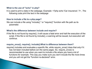 What is the use of "echo" in php?
It is used to print a data in the webpage, Example: <?php echo 'Car insurance'; ?> , The
following code print the text in the webpage
How to include a file to a php page?
We can include a file using "include() " or "require()" function with file path as its
parameter.
What's the difference between include and require?
If the file is not found by require(), it will cause a fatal error and halt the execution of the
script. If the file is not found by include(), a warning will be issued, but execution will
continue.
require_once(), require(), include().What is difference between them?
require() includes and evaluates a specific file, while require_once() does that only if it
has not been included before (on the same page). So, require_once() is
recommended to use when you want to include a file where you have a lot of
functions for example. This way you make sure you don't include the file more times
and you will not get the "function re-declared" error.
 