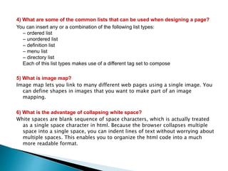 4) What are some of the common lists that can be used when designing a page?
You can insert any or a combination of the following list types:
– ordered list
– unordered list
– definition list
– menu list
– directory list
Each of this list types makes use of a different tag set to compose
5) What is image map?
Image map lets you link to many different web pages using a single image. You
can define shapes in images that you want to make part of an image
mapping.
6) What is the advantage of collapsing white space?
White spaces are blank sequence of space characters, which is actually treated
as a single space character in html. Because the browser collapses multiple
space into a single space, you can indent lines of text without worrying about
multiple spaces. This enables you to organize the html code into a much
more readable format.
 