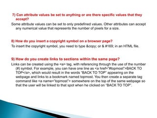7) Can attribute values be set to anything or are there specific values that they
accept?
Some attribute values can be set to only predefined values. Other attributes can accept
any numerical value that represents the number of pixels for a size.
8) How do you insert a copyright symbol on a browser page?
To insert the copyright symbol, you need to type &copy; or & #169; in an HTML file.
9) How do you create links to sections within the same page?
Links can be created using the <a> tag, with referencing through the use of the number
(#) symbol. For example, you can have one line as <a href=”#topmost”>BACK TO
TOP</a>, which would result in the words “BACK TO TOP” appearing on the
webpage and links to a bookmark named topmost. You then create a separate tag
command like <a name=”topmost”> somewhere on the top of the same webpage so
that the user will be linked to that spot when he clicked on “BACK TO TOP”.
 