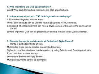 6. Who maintains the CSS specifications?
World Wide Web Consortium maintains the CSS specifications.
7. In how many ways can a CSS be integrated as a web page?
CSS can be integrated in three ways:
Inline: Style attribute can be used to have CSS applied HTML elements.
Embedded: The Head element can have a Style element within which the code can be
placed.
Linked/ Imported: CSS can be placed in an external file and linked via link element.
8. Discuss the merits and demerits of Embedded Style Sheets?
Merits of Embedded Style Sheets:
Multiple tag types can be created in a single document.
Styles, in complex situations, can be applied by using Selector and Grouping methods.
Extra download is unnecessary.
Demerits of Embedded Style Sheets:
Multiple documents cannot be controlled.
 