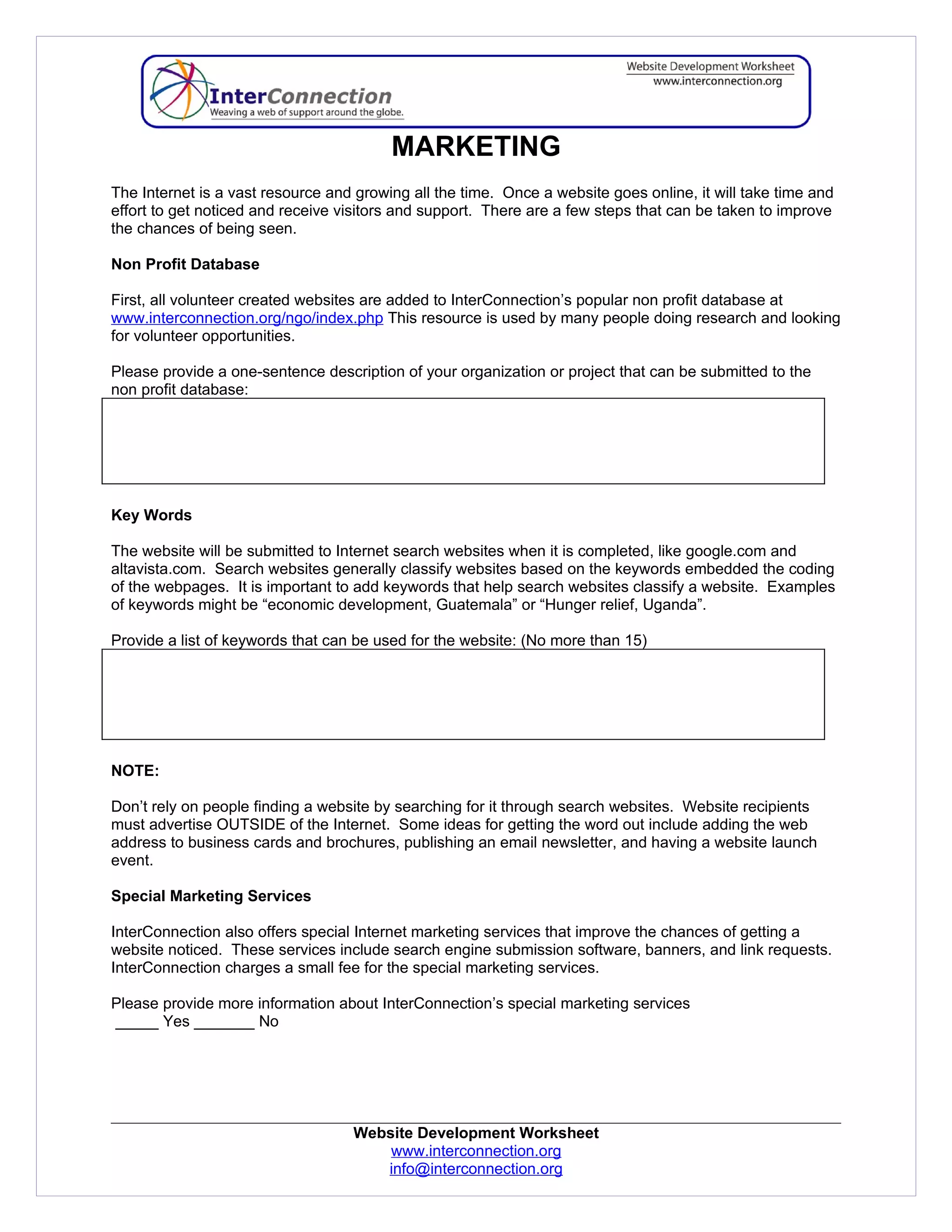 MARKETING
The Internet is a vast resource and growing all the time. Once a website goes online, it will take time and
effort to get noticed and receive visitors and support. There are a few steps that can be taken to improve
the chances of being seen.

Non Profit Database

First, all volunteer created websites are added to InterConnection’s popular non profit database at
www.interconnection.org/ngo/index.php This resource is used by many people doing research and looking
for volunteer opportunities.

Please provide a one-sentence description of your organization or project that can be submitted to the
non profit database:




Key Words

The website will be submitted to Internet search websites when it is completed, like google.com and
altavista.com. Search websites generally classify websites based on the keywords embedded the coding
of the webpages. It is important to add keywords that help search websites classify a website. Examples
of keywords might be “economic development, Guatemala” or “Hunger relief, Uganda”.

Provide a list of keywords that can be used for the website: (No more than 15)




NOTE:

Don’t rely on people finding a website by searching for it through search websites. Website recipients
must advertise OUTSIDE of the Internet. Some ideas for getting the word out include adding the web
address to business cards and brochures, publishing an email newsletter, and having a website launch
event.

Special Marketing Services

InterConnection also offers special Internet marketing services that improve the chances of getting a
website noticed. These services include search engine submission software, banners, and link requests.
InterConnection charges a small fee for the special marketing services.

Please provide more information about InterConnection’s special marketing services
_____ Yes _______ No




                                   Website Development Worksheet
                                       www.interconnection.org
                                      info@interconnection.org
 