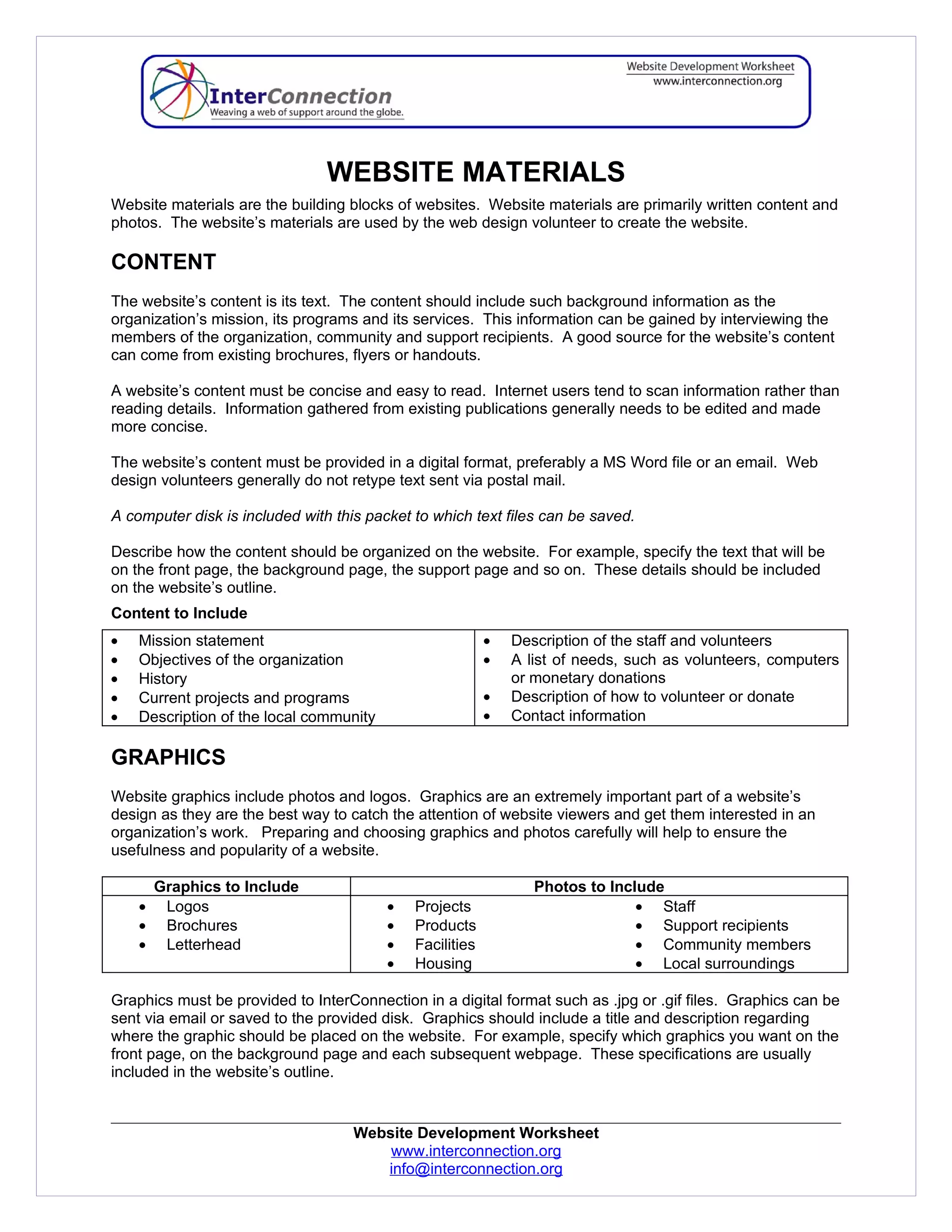 WEBSITE MATERIALS
Website materials are the building blocks of websites. Website materials are primarily written content and
photos. The website’s materials are used by the web design volunteer to create the website.

CONTENT
The website’s content is its text. The content should include such background information as the
organization’s mission, its programs and its services. This information can be gained by interviewing the
members of the organization, community and support recipients. A good source for the website’s content
can come from existing brochures, flyers or handouts.

A website’s content must be concise and easy to read. Internet users tend to scan information rather than
reading details. Information gathered from existing publications generally needs to be edited and made
more concise.

The website’s content must be provided in a digital format, preferably a MS Word file or an email. Web
design volunteers generally do not retype text sent via postal mail.

A computer disk is included with this packet to which text files can be saved.

Describe how the content should be organized on the website. For example, specify the text that will be
on the front page, the background page, the support page and so on. These details should be included
on the website’s outline.
Content to Include
•   Mission statement                                     •   Description of the staff and volunteers
•   Objectives of the organization                        •   A list of needs, such as volunteers, computers
•   History                                                   or monetary donations
•   Current projects and programs                         •   Description of how to volunteer or donate
•   Description of the local community                    •   Contact information

GRAPHICS
Website graphics include photos and logos. Graphics are an extremely important part of a website’s
design as they are the best way to catch the attention of website viewers and get them interested in an
organization’s work. Preparing and choosing graphics and photos carefully will help to ensure the
usefulness and popularity of a website.

        Graphics to Include                                      Photos to Include
    •    Logos                           •   Projects                          • Staff
    •    Brochures                       •   Products                          • Support recipients
    •    Letterhead                      •   Facilities                        • Community members
                                         •   Housing                           • Local surroundings

Graphics must be provided to InterConnection in a digital format such as .jpg or .gif files. Graphics can be
sent via email or saved to the provided disk. Graphics should include a title and description regarding
where the graphic should be placed on the website. For example, specify which graphics you want on the
front page, on the background page and each subsequent webpage. These specifications are usually
included in the website’s outline.


                                    Website Development Worksheet
                                        www.interconnection.org
                                       info@interconnection.org
 