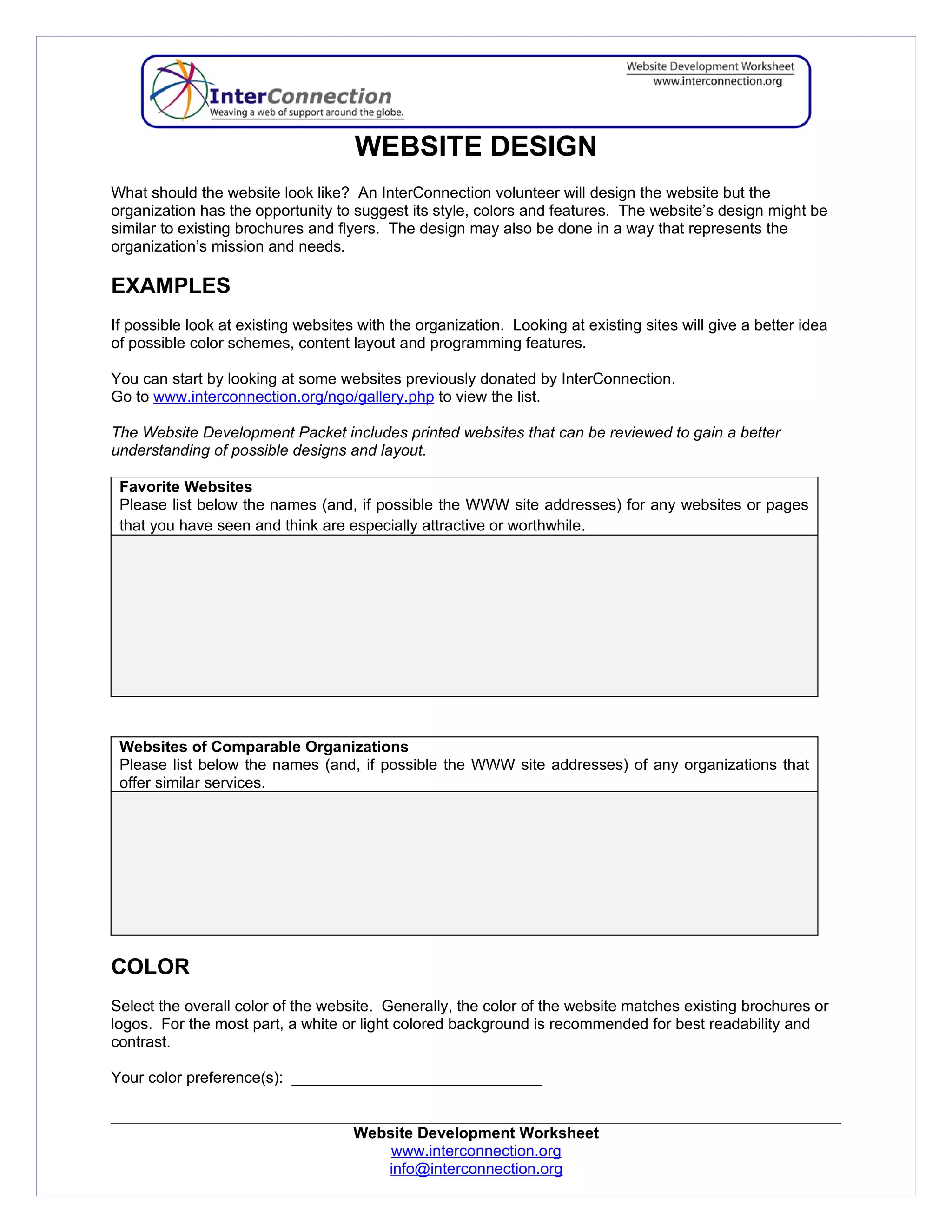WEBSITE DESIGN
What should the website look like? An InterConnection volunteer will design the website but the
organization has the opportunity to suggest its style, colors and features. The website’s design might be
similar to existing brochures and flyers. The design may also be done in a way that represents the
organization’s mission and needs.

EXAMPLES
If possible look at existing websites with the organization. Looking at existing sites will give a better idea
of possible color schemes, content layout and programming features.

You can start by looking at some websites previously donated by InterConnection.
Go to www.interconnection.org/ngo/gallery.php to view the list.

The Website Development Packet includes printed websites that can be reviewed to gain a better
understanding of possible designs and layout.

 Favorite Websites
 Please list below the names (and, if possible the WWW site addresses) for any websites or pages
 that you have seen and think are especially attractive or worthwhile.




 Websites of Comparable Organizations
 Please list below the names (and, if possible the WWW site addresses) of any organizations that
 offer similar services.




COLOR
Select the overall color of the website. Generally, the color of the website matches existing brochures or
logos. For the most part, a white or light colored background is recommended for best readability and
contrast.

Your color preference(s): _____________________________


                                     Website Development Worksheet
                                         www.interconnection.org
                                        info@interconnection.org
 