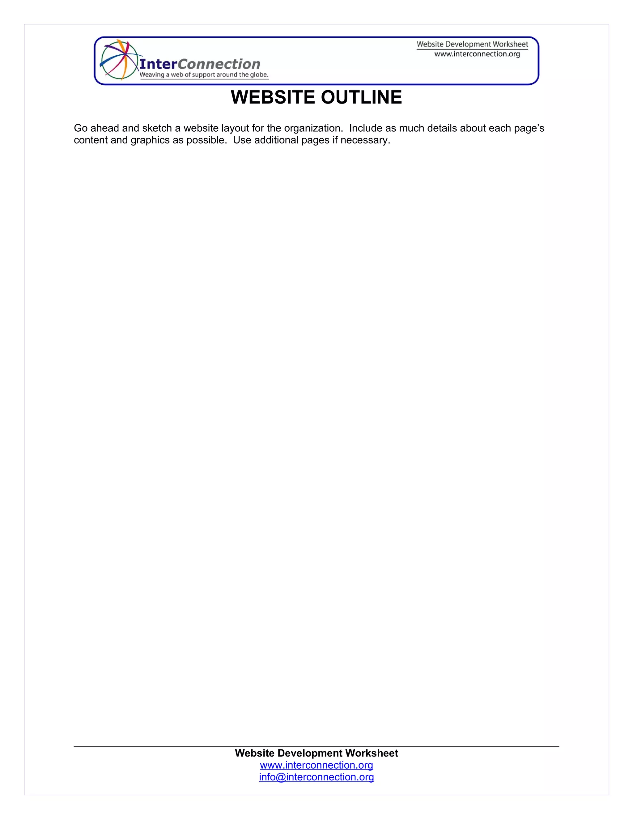 WEBSITE OUTLINE
Go ahead and sketch a website layout for the organization. Include as much details about each page’s
content and graphics as possible. Use additional pages if necessary.




                                  Website Development Worksheet
                                      www.interconnection.org
                                     info@interconnection.org
 