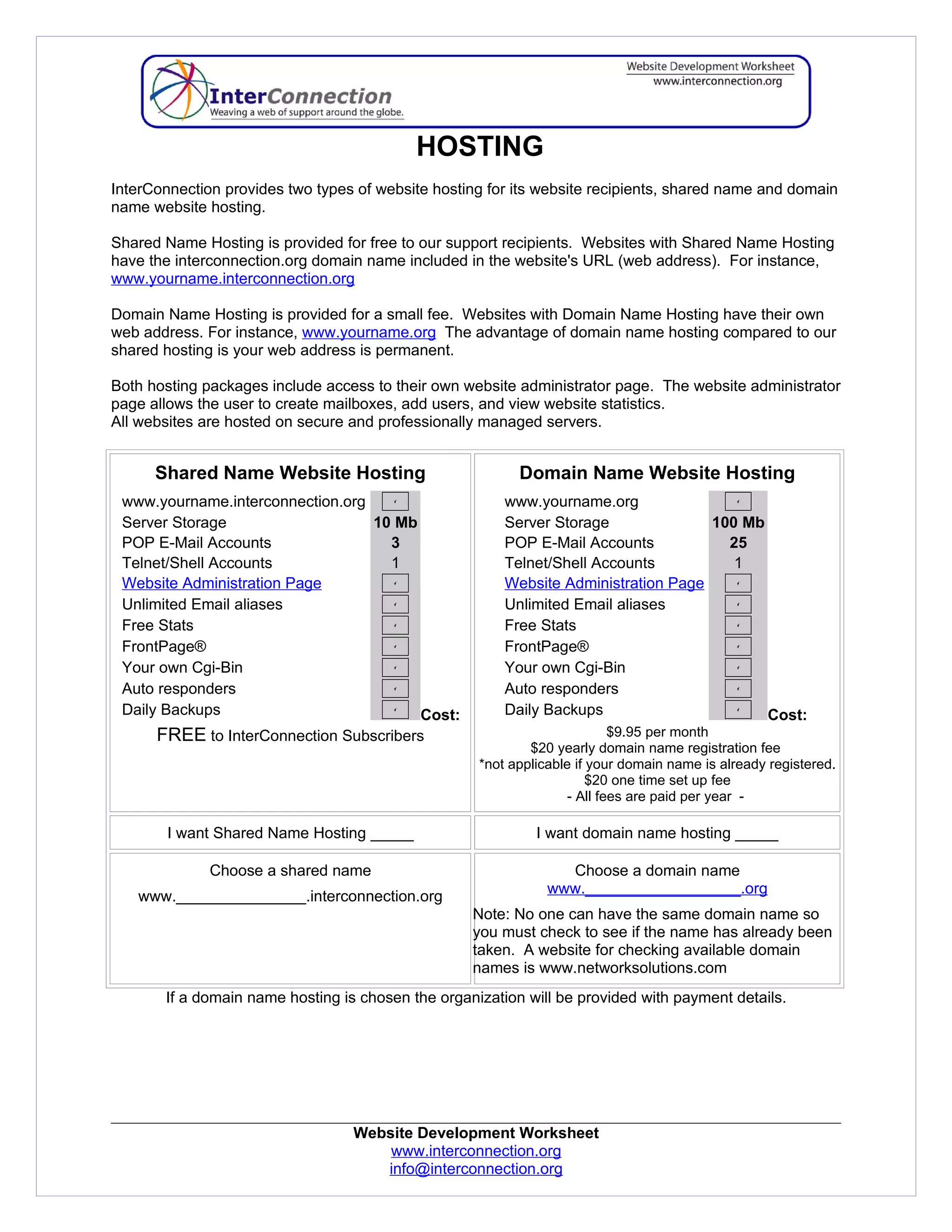 HOSTING
InterConnection provides two types of website hosting for its website recipients, shared name and domain
name website hosting.

Shared Name Hosting is provided for free to our support recipients. Websites with Shared Name Hosting
have the interconnection.org domain name included in the website's URL (web address). For instance,
www.yourname.interconnection.org

Domain Name Hosting is provided for a small fee. Websites with Domain Name Hosting have their own
web address. For instance, www.yourname.org The advantage of domain name hosting compared to our
shared hosting is your web address is permanent.

Both hosting packages include access to their own website administrator page. The website administrator
page allows the user to create mailboxes, add users, and view website statistics.
All websites are hosted on secure and professionally managed servers.


      Shared Name Website Hosting                         Domain Name Website Hosting
 www.yourname.interconnection.org                       www.yourname.org
 Server Storage                   10 Mb                 Server Storage              100 Mb
 POP E-Mail Accounts                3                   POP E-Mail Accounts           25
 Telnet/Shell Accounts              1                   Telnet/Shell Accounts          1
 Website Administration Page                            Website Administration Page
 Unlimited Email aliases                                Unlimited Email aliases
 Free Stats                                             Free Stats
 FrontPage®                                             FrontPage®
 Your own Cgi-Bin                                       Your own Cgi-Bin
 Auto responders                                        Auto responders
 Daily Backups                          Cost:           Daily Backups                      Cost:
      FREE to InterConnection Subscribers                                  $9.95 per month
                                                            $20 yearly domain name registration fee
                                                    *not applicable if your domain name is already registered.
                                                                       $20 one time set up fee
                                                                   - All fees are paid per year -

        I want Shared Name Hosting _____                     I want domain name hosting _____

              Choose a shared name                               Choose a domain name
                                                               www.__________________.org
   www._______________.interconnection.org
                                                   Note: No one can have the same domain name so
                                                   you must check to see if the name has already been
                                                   taken. A website for checking available domain
                                                   names is www.networksolutions.com
       If a domain name hosting is chosen the organization will be provided with payment details.




                                  Website Development Worksheet
                                      www.interconnection.org
                                     info@interconnection.org
 