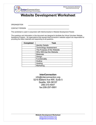 Website Development Worksheet

ORGANIZATION            _______________________________________________

CONTACT PERSON         _______________________________________________

This worksheet is used in conjunction with InterConnection’s Website Development Packet.

The questions and information in this document are designed to facilitate the Virtual Volunteer Website
Assistance Program. All organizations that request InterConnection’s website support are responsible for
providing the listed materials and responding to all questions.

                 Completed                          Task
                                   Identity Details
                                   Technology Assessment
                                   The Purpose of the Website
                                   Who Will Use the Website
                                   Materials
                                   Design
                                   Functionality
                                   Outline
                                   Hosting
                                   Marketing



                                      InterConnection
                                 info@interconnection.org
                               5215 Ballard Ave NW, Suite 5
                                     Seattle, WA 98107
                                        206-310-4547
                                     fax:206-297-0891




                                  Website Development Worksheet
                                      www.interconnection.org
                                     info@interconnection.org
 