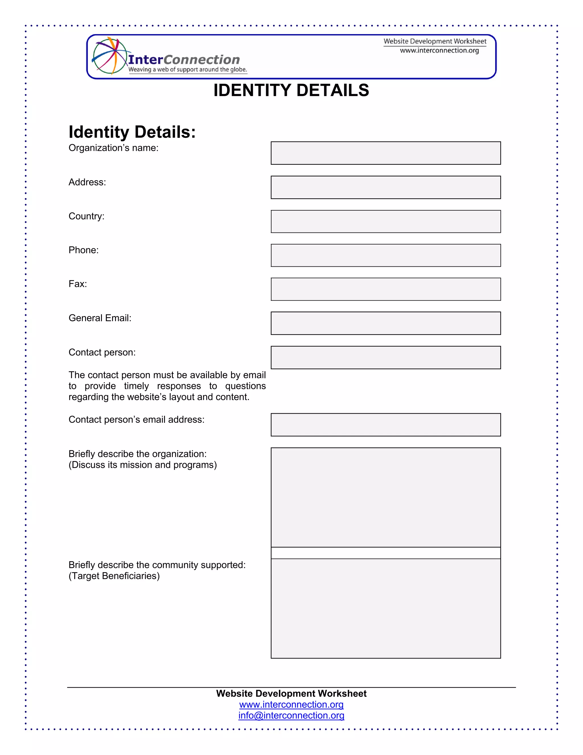 IDENTITY DETAILS

Identity Details:
Organization’s name:


Address:


Country:


Phone:


Fax:


General Email:


Contact person:

The contact person must be available by email
to provide timely responses to questions
regarding the website’s layout and content.

Contact person’s email address:


Briefly describe the organization:
(Discuss its mission and programs)




Briefly describe the community supported:
(Target Beneficiaries)




                                  Website Development Worksheet
                                      www.interconnection.org
                                     info@interconnection.org
 