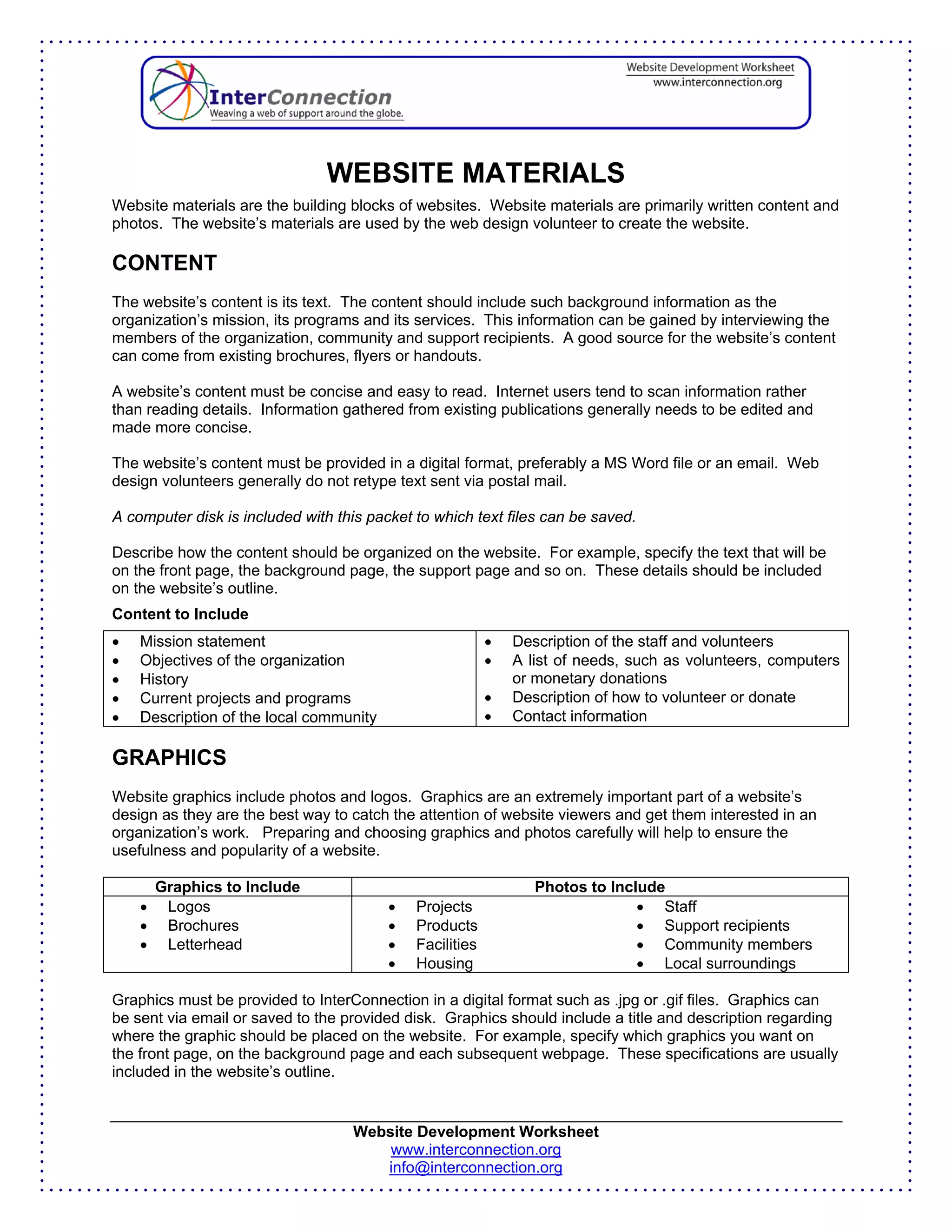 WEBSITE MATERIALS
Website materials are the building blocks of websites. Website materials are primarily written content and
photos. The website’s materials are used by the web design volunteer to create the website.

CONTENT
The website’s content is its text. The content should include such background information as the
organization’s mission, its programs and its services. This information can be gained by interviewing the
members of the organization, community and support recipients. A good source for the website’s content
can come from existing brochures, flyers or handouts.

A website’s content must be concise and easy to read. Internet users tend to scan information rather
than reading details. Information gathered from existing publications generally needs to be edited and
made more concise.

The website’s content must be provided in a digital format, preferably a MS Word file or an email. Web
design volunteers generally do not retype text sent via postal mail.

A computer disk is included with this packet to which text files can be saved.

Describe how the content should be organized on the website. For example, specify the text that will be
on the front page, the background page, the support page and so on. These details should be included
on the website’s outline.
Content to Include
•   Mission statement                                     •   Description of the staff and volunteers
•   Objectives of the organization                        •   A list of needs, such as volunteers, computers
•   History                                                   or monetary donations
•   Current projects and programs                         •   Description of how to volunteer or donate
•   Description of the local community                    •   Contact information

GRAPHICS
Website graphics include photos and logos. Graphics are an extremely important part of a website’s
design as they are the best way to catch the attention of website viewers and get them interested in an
organization’s work. Preparing and choosing graphics and photos carefully will help to ensure the
usefulness and popularity of a website.

        Graphics to Include                                      Photos to Include
    •    Logos                           •   Projects                          • Staff
    •    Brochures                       •   Products                          • Support recipients
    •    Letterhead                      •   Facilities                        • Community members
                                         •   Housing                           • Local surroundings

Graphics must be provided to InterConnection in a digital format such as .jpg or .gif files. Graphics can
be sent via email or saved to the provided disk. Graphics should include a title and description regarding
where the graphic should be placed on the website. For example, specify which graphics you want on
the front page, on the background page and each subsequent webpage. These specifications are usually
included in the website’s outline.


                                   Website Development Worksheet
                                       www.interconnection.org
                                      info@interconnection.org
 
