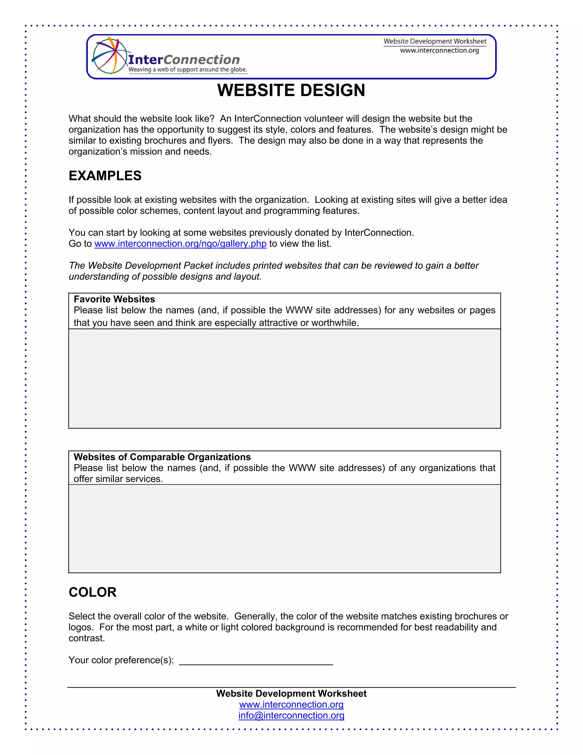 WEBSITE DESIGN
What should the website look like? An InterConnection volunteer will design the website but the
organization has the opportunity to suggest its style, colors and features. The website’s design might be
similar to existing brochures and flyers. The design may also be done in a way that represents the
organization’s mission and needs.

EXAMPLES
If possible look at existing websites with the organization. Looking at existing sites will give a better idea
of possible color schemes, content layout and programming features.

You can start by looking at some websites previously donated by InterConnection.
Go to www.interconnection.org/ngo/gallery.php to view the list.

The Website Development Packet includes printed websites that can be reviewed to gain a better
understanding of possible designs and layout.

 Favorite Websites
 Please list below the names (and, if possible the WWW site addresses) for any websites or pages
 that you have seen and think are especially attractive or worthwhile.




 Websites of Comparable Organizations
 Please list below the names (and, if possible the WWW site addresses) of any organizations that
 offer similar services.




COLOR
Select the overall color of the website. Generally, the color of the website matches existing brochures or
logos. For the most part, a white or light colored background is recommended for best readability and
contrast.

Your color preference(s): _____________________________


                                     Website Development Worksheet
                                         www.interconnection.org
                                        info@interconnection.org
 
