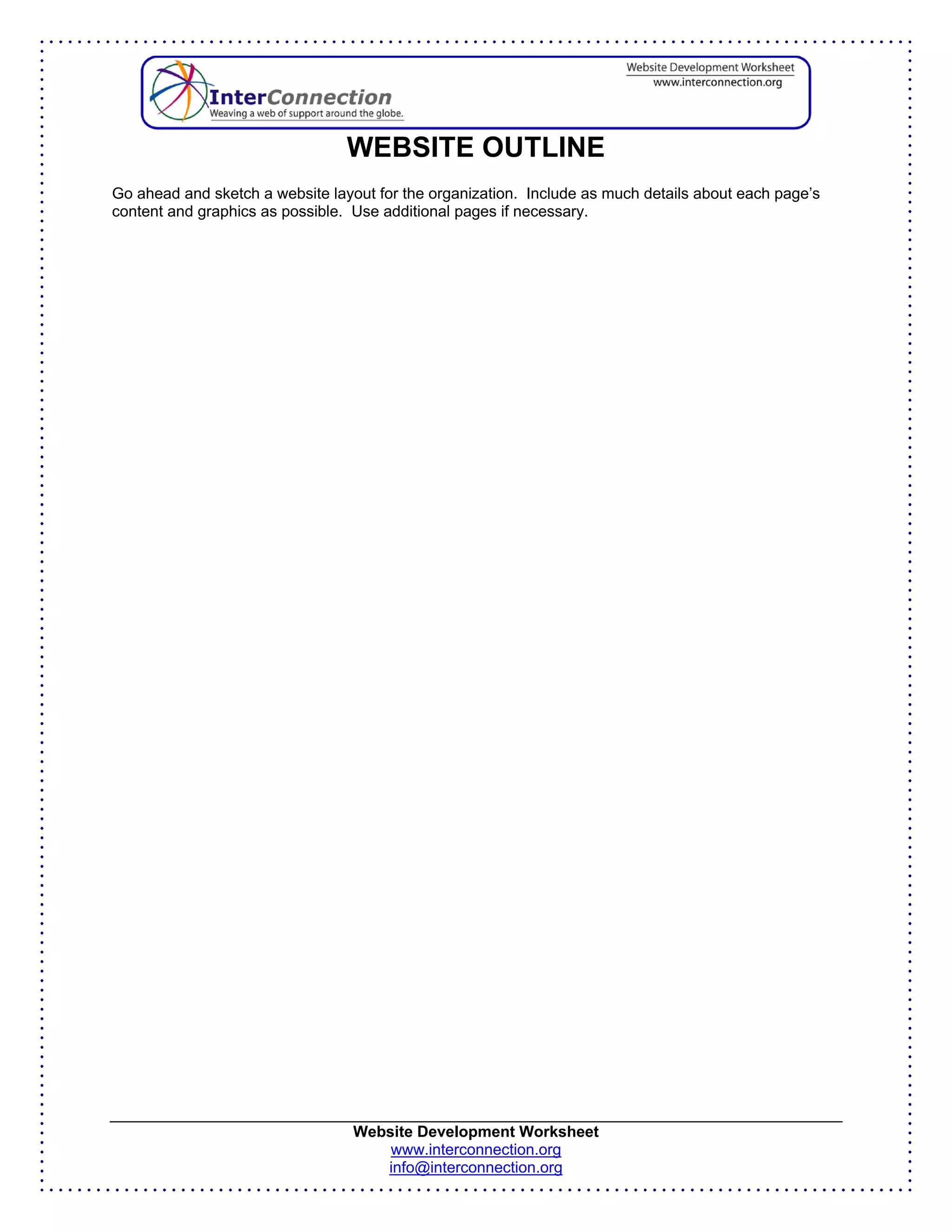 WEBSITE OUTLINE
Go ahead and sketch a website layout for the organization. Include as much details about each page’s
content and graphics as possible. Use additional pages if necessary.




                                  Website Development Worksheet
                                      www.interconnection.org
                                     info@interconnection.org
 