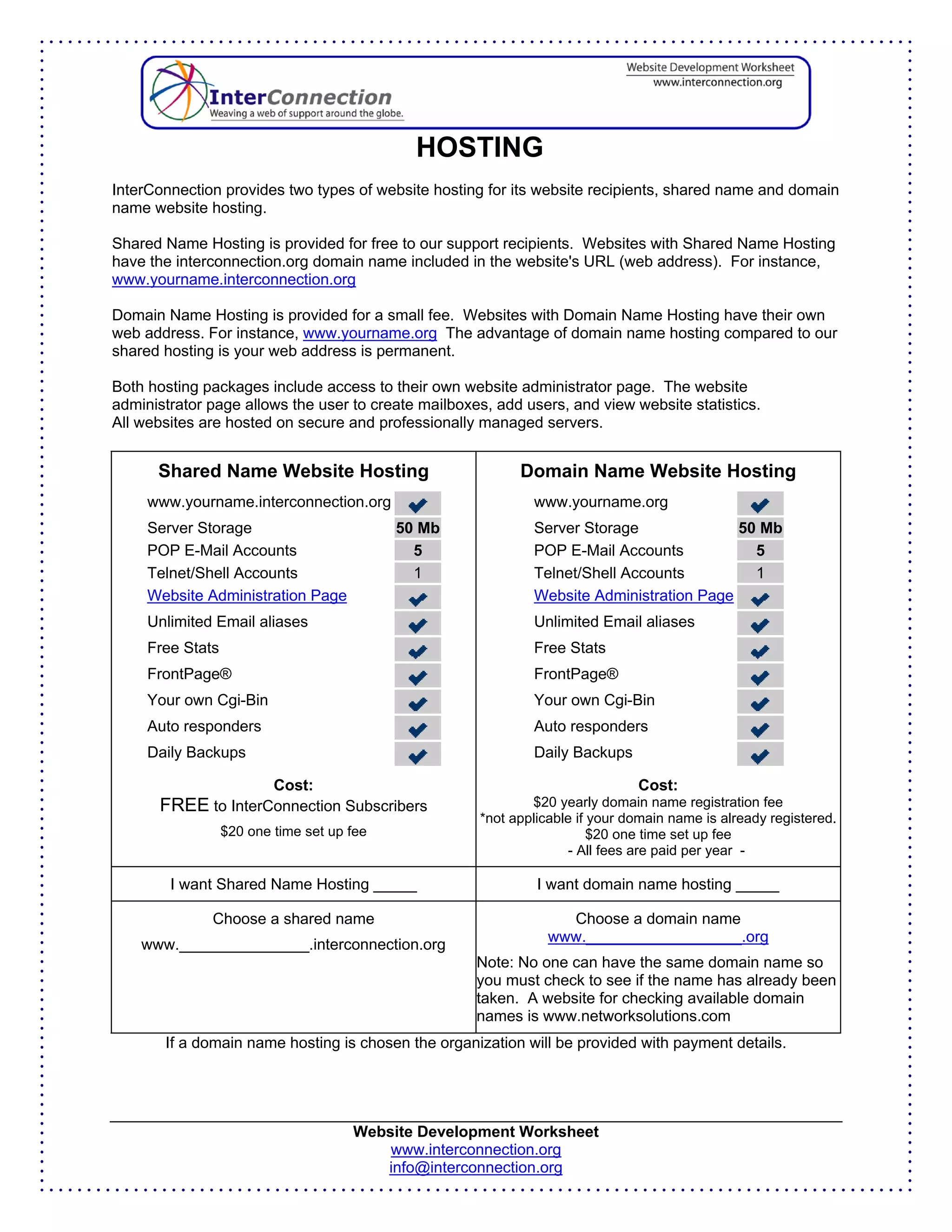 HOSTING
InterConnection provides two types of website hosting for its website recipients, shared name and domain
name website hosting.

Shared Name Hosting is provided for free to our support recipients. Websites with Shared Name Hosting
have the interconnection.org domain name included in the website's URL (web address). For instance,
www.yourname.interconnection.org

Domain Name Hosting is provided for a small fee. Websites with Domain Name Hosting have their own
web address. For instance, www.yourname.org The advantage of domain name hosting compared to our
shared hosting is your web address is permanent.

Both hosting packages include access to their own website administrator page. The website
administrator page allows the user to create mailboxes, add users, and view website statistics.
All websites are hosted on secure and professionally managed servers.


      Shared Name Website Hosting                          Domain Name Website Hosting
     www.yourname.interconnection.org                        www.yourname.org
     Server Storage                         50 Mb            Server Storage              50 Mb
     POP E-Mail Accounts                      5              POP E-Mail Accounts           5
     Telnet/Shell Accounts                    1              Telnet/Shell Accounts         1
     Website Administration Page                             Website Administration Page
     Unlimited Email aliases                                 Unlimited Email aliases
     Free Stats                                              Free Stats
     FrontPage®                                              FrontPage®
     Your own Cgi-Bin                                        Your own Cgi-Bin
     Auto responders                                         Auto responders
     Daily Backups                                           Daily Backups

                          Cost:                                               Cost:
      FREE to InterConnection Subscribers                    $20 yearly domain name registration fee
                                                     *not applicable if your domain name is already registered.
                  $20 one time set up fee                               $20 one time set up fee
                                                                    - All fees are paid per year -

        I want Shared Name Hosting _____                      I want domain name hosting _____

              Choose a shared name                                Choose a domain name
                                                                www.__________________.org
    www._______________.interconnection.org
                                                     Note: No one can have the same domain name so
                                                     you must check to see if the name has already been
                                                     taken. A website for checking available domain
                                                     names is www.networksolutions.com
       If a domain name hosting is chosen the organization will be provided with payment details.




                                      Website Development Worksheet
                                          www.interconnection.org
                                         info@interconnection.org
 