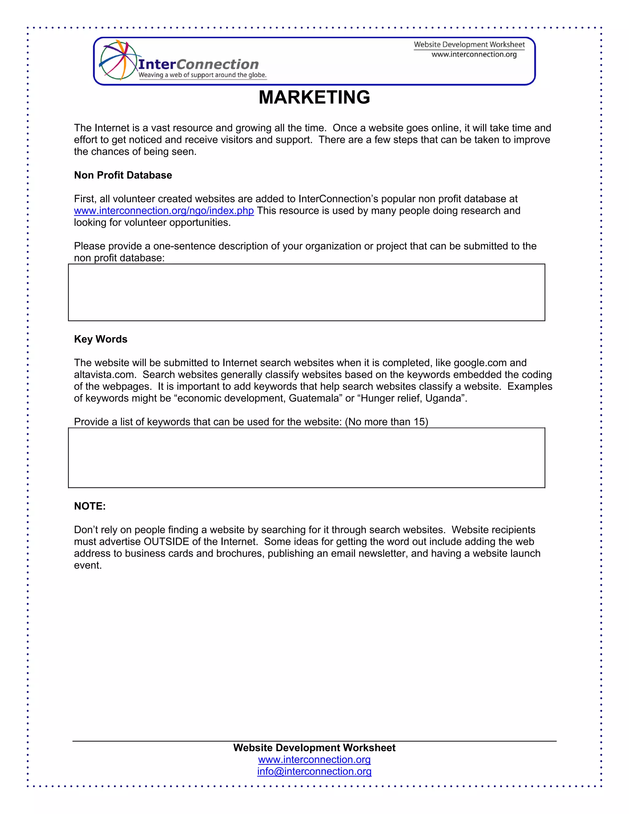 MARKETING
The Internet is a vast resource and growing all the time. Once a website goes online, it will take time and
effort to get noticed and receive visitors and support. There are a few steps that can be taken to improve
the chances of being seen.

Non Profit Database

First, all volunteer created websites are added to InterConnection’s popular non profit database at
www.interconnection.org/ngo/index.php This resource is used by many people doing research and
looking for volunteer opportunities.

Please provide a one-sentence description of your organization or project that can be submitted to the
non profit database:




Key Words

The website will be submitted to Internet search websites when it is completed, like google.com and
altavista.com. Search websites generally classify websites based on the keywords embedded the coding
of the webpages. It is important to add keywords that help search websites classify a website. Examples
of keywords might be “economic development, Guatemala” or “Hunger relief, Uganda”.

Provide a list of keywords that can be used for the website: (No more than 15)




NOTE:

Don’t rely on people finding a website by searching for it through search websites. Website recipients
must advertise OUTSIDE of the Internet. Some ideas for getting the word out include adding the web
address to business cards and brochures, publishing an email newsletter, and having a website launch
event.




                                   Website Development Worksheet
                                       www.interconnection.org
                                      info@interconnection.org
 