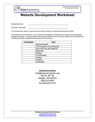 Website Development Worksheet

ORGANIZATION            _______________________________________________

CONTACT PERSON         _______________________________________________

This worksheet is used in conjunction with InterConnection’s Website Development Packet.

The questions and information in this document are designed to facilitate the Virtual Volunteer Website
Assistance Program. All organizations that request InterConnection’s website support are responsible for
providing the listed materials and responding to all questions.

                 Completed                          Task
                                   Identity Details
                                   The Purpose of the Website
                                   Who Will Use the Website
                                   Materials
                                   Design
                                   Functionality
                                   Outline
                                   Hosting
                                   Marketing



                                       InterConnection
                                  info@interconnection.org
                                         124 N. 35th St.
                                      Seattle, WA 98103
                                         206-310-4547
                                      fax:206-633-1517




                                  Website Development Worksheet
                                      www.interconnection.org
                                     info@interconnection.org
 