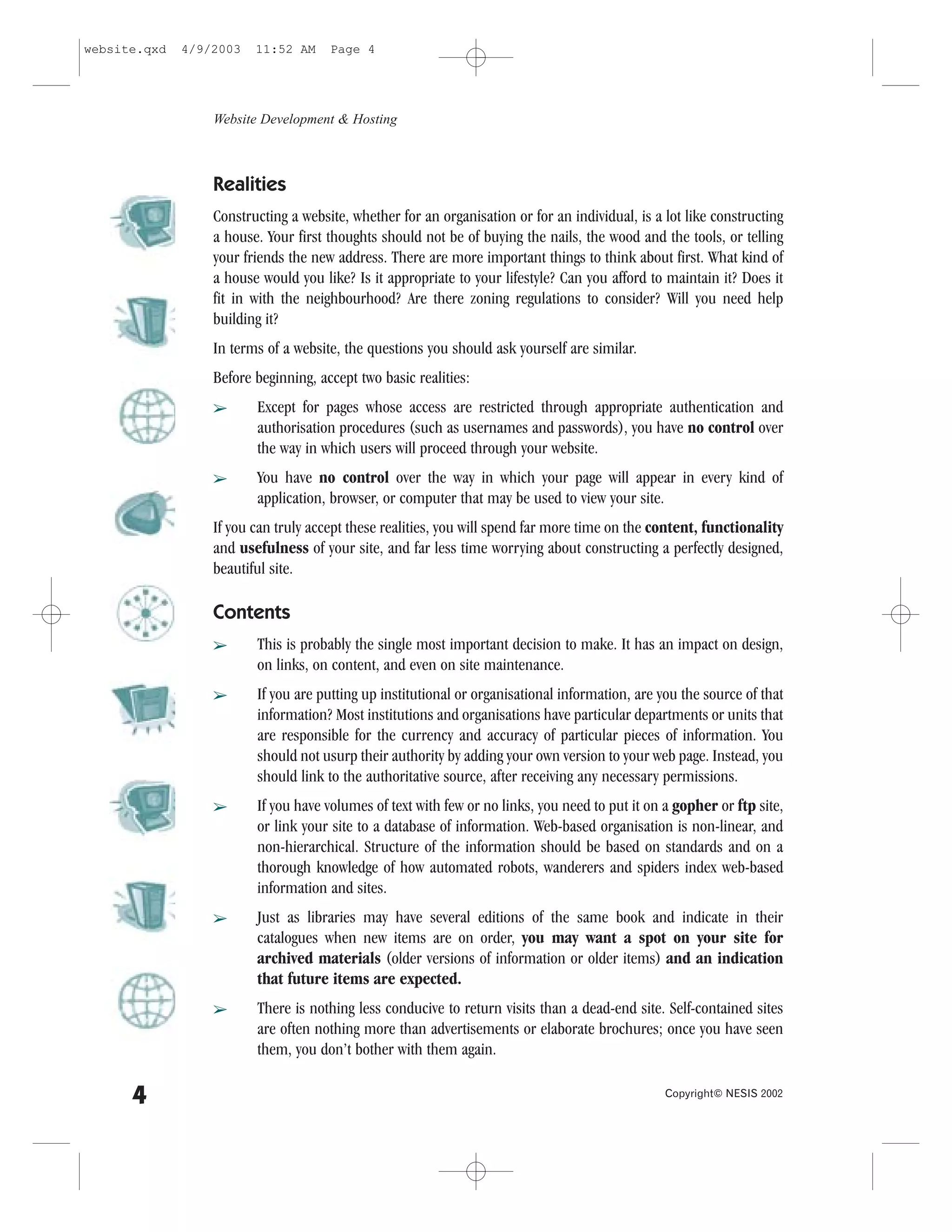 website.qxd   4/9/2003   11:52 AM     Page 4




                  Website Development & Hosting



                  Realities
                  Constructing a website, whether for an organisation or for an individual, is a lot like constructing
                  a house. Your first thoughts should not be of buying the nails, the wood and the tools, or telling
                  your friends the new address. There are more important things to think about first. What kind of
                  a house would you like? Is it appropriate to your lifestyle? Can you afford to maintain it? Does it
                  fit in with the neighbourhood? Are there zoning regulations to consider? Will you need help
                  building it?
                  In terms of a website, the questions you should ask yourself are similar.
                  Before beginning, accept two basic realities:
                  â      Except for pages whose access are restricted through appropriate authentication and
                         authorisation procedures (such as usernames and passwords), you have no control over
                         the way in which users will proceed through your website.
                  â      You have no control over the way in which your page will appear in every kind of
                         application, browser, or computer that may be used to view your site.
                  If you can truly accept these realities, you will spend far more time on the content, functionality
                  and usefulness of your site, and far less time worrying about constructing a perfectly designed,
                  beautiful site.

                  Contents
                  â      This is probably the single most important decision to make. It has an impact on design,
                         on links, on content, and even on site maintenance.
                  â      If you are putting up institutional or organisational information, are you the source of that
                         information? Most institutions and organisations have particular departments or units that
                         are responsible for the currency and accuracy of particular pieces of information. You
                         should not usurp their authority by adding your own version to your web page. Instead, you
                         should link to the authoritative source, after receiving any necessary permissions.
                  â      If you have volumes of text with few or no links, you need to put it on a gopher or ftp site,
                         or link your site to a database of information. Web-based organisation is non-linear, and
                         non-hierarchical. Structure of the information should be based on standards and on a
                         thorough knowledge of how automated robots, wanderers and spiders index web-based
                         information and sites.
                  â      Just as libraries may have several editions of the same book and indicate in their
                         catalogues when new items are on order, you may want a spot on your site for
                         archived materials (older versions of information or older items) and an indication
                         that future items are expected.
                  â      There is nothing less conducive to return visits than a dead-end site. Self-contained sites
                         are often nothing more than advertisements or elaborate brochures; once you have seen
                         them, you don’t bother with them again.

      4                                                                                          Copyright© NESIS 2002
 