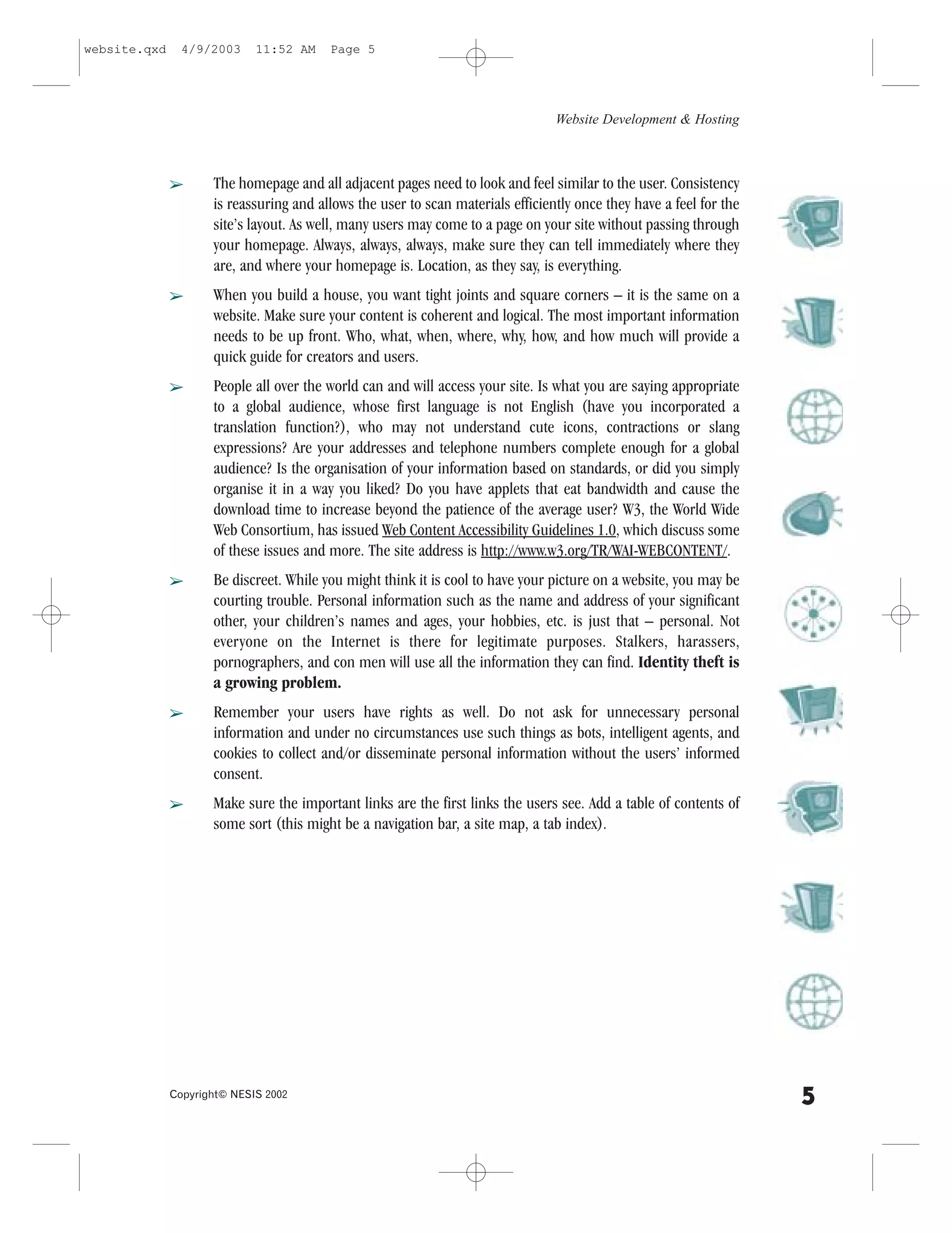 website.qxd     4/9/2003     11:52 AM    Page 5




                                                                                 Website Development & Hosting



              â      The homepage and all adjacent pages need to look and feel similar to the user. Consistency
                     is reassuring and allows the user to scan materials efficiently once they have a feel for the
                     site’s layout. As well, many users may come to a page on your site without passing through
                     your homepage. Always, always, always, make sure they can tell immediately where they
                     are, and where your homepage is. Location, as they say, is everything.
              â      When you build a house, you want tight joints and square corners – it is the same on a
                     website. Make sure your content is coherent and logical. The most important information
                     needs to be up front. Who, what, when, where, why, how, and how much will provide a
                     quick guide for creators and users.
              â      People all over the world can and will access your site. Is what you are saying appropriate
                     to a global audience, whose first language is not English (have you incorporated a
                     translation function?), who may not understand cute icons, contractions or slang
                     expressions? Are your addresses and telephone numbers complete enough for a global
                     audience? Is the organisation of your information based on standards, or did you simply
                     organise it in a way you liked? Do you have applets that eat bandwidth and cause the
                     download time to increase beyond the patience of the average user? W3, the World Wide
                     Web Consortium, has issued Web Content Accessibility Guidelines 1.0, which discuss some
                     of these issues and more. The site address is http://www.w3.org/TR/WAI-WEBCONTENT/.
              â      Be discreet. While you might think it is cool to have your picture on a website, you may be
                     courting trouble. Personal information such as the name and address of your significant
                     other, your children’s names and ages, your hobbies, etc. is just that – personal. Not
                     everyone on the Internet is there for legitimate purposes. Stalkers, harassers,
                     pornographers, and con men will use all the information they can find. Identity theft is
                     a growing problem.
              â      Remember your users have rights as well. Do not ask for unnecessary personal
                     information and under no circumstances use such things as bots, intelligent agents, and
                     cookies to collect and/or disseminate personal information without the users’ informed
                     consent.
              â      Make sure the important links are the first links the users see. Add a table of contents of
                     some sort (this might be a navigation bar, a site map, a tab index).




              Copyright© NESIS 2002
                                                                                                                     5
 