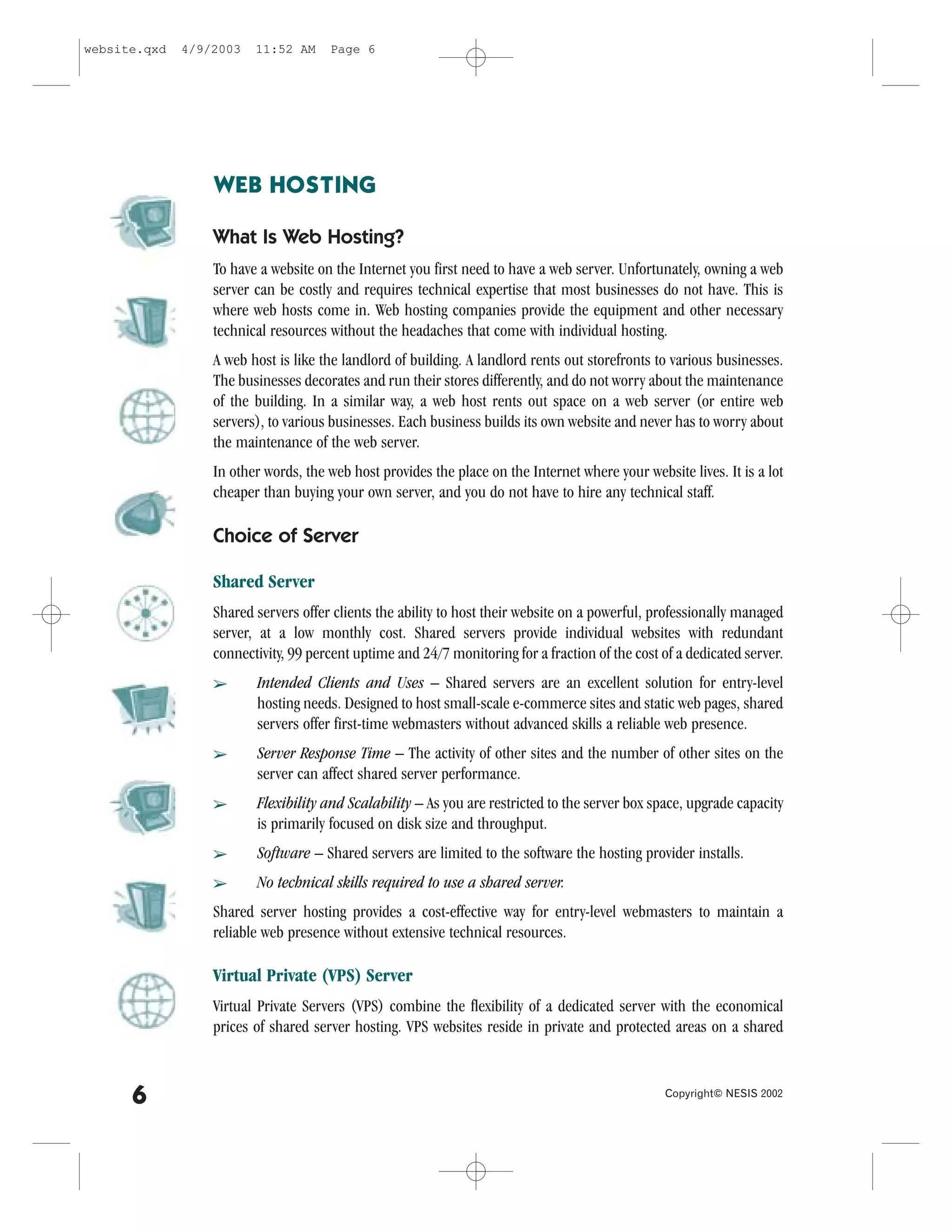 website.qxd   4/9/2003   11:52 AM     Page 6




                  WEB HOSTING

                  What Is Web Hosting?
                  To have a website on the Internet you first need to have a web server. Unfortunately, owning a web
                  server can be costly and requires technical expertise that most businesses do not have. This is
                  where web hosts come in. Web hosting companies provide the equipment and other necessary
                  technical resources without the headaches that come with individual hosting.
                  A web host is like the landlord of building. A landlord rents out storefronts to various businesses.
                  The businesses decorates and run their stores differently, and do not worry about the maintenance
                  of the building. In a similar way, a web host rents out space on a web server (or entire web
                  servers), to various businesses. Each business builds its own website and never has to worry about
                  the maintenance of the web server.
                  In other words, the web host provides the place on the Internet where your website lives. It is a lot
                  cheaper than buying your own server, and you do not have to hire any technical staff.

                  Choice of Server

                  Shared Server
                  Shared servers offer clients the ability to host their website on a powerful, professionally managed
                  server, at a low monthly cost. Shared servers provide individual websites with redundant
                  connectivity, 99 percent uptime and 24/7 monitoring for a fraction of the cost of a dedicated server.
                  â      Intended Clients and Uses – Shared servers are an excellent solution for entry-level
                         hosting needs. Designed to host small-scale e-commerce sites and static web pages, shared
                         servers offer first-time webmasters without advanced skills a reliable web presence.
                  â      Server Response Time – The activity of other sites and the number of other sites on the
                         server can affect shared server performance.
                  â      .lexibility and Scalability – As you are restricted to the server box space, upgrade capacity
                         is primarily focused on disk size and throughput.
                  â      Software – Shared servers are limited to the software the hosting provider installs.
                  â      No technical skills required to use a shared server.
                  Shared server hosting provides a cost-effective way for entry-level webmasters to maintain a
                  reliable web presence without extensive technical resources.

                  Virtual Private (VPS) Server
                  Virtual Private Servers (VPS) combine the flexibility of a dedicated server with the economical
                  prices of shared server hosting. VPS websites reside in private and protected areas on a shared



      6                                                                                           Copyright© NESIS 2002
 
