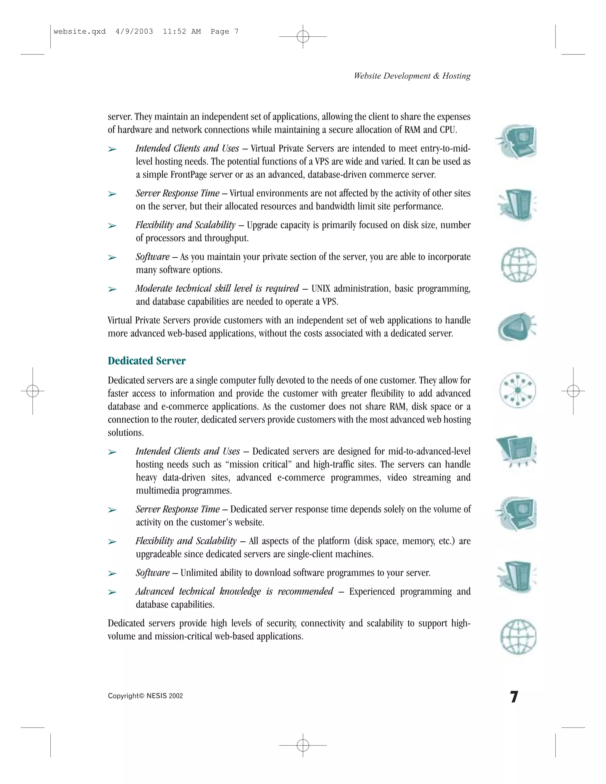 website.qxd     4/9/2003     11:52 AM    Page 7




                                                                                 Website Development & Hosting



              server. They maintain an independent set of applications, allowing the client to share the expenses
              of hardware and network connections while maintaining a secure allocation of RAM and CPU.
              â      Intended Clients and Uses – Virtual Private Servers are intended to meet entry-to-mid-
                     level hosting needs. The potential functions of a VPS are wide and varied. It can be used as
                     a simple .rontPage server or as an advanced, database-driven commerce server.
              â      Server Response Time – Virtual environments are not affected by the activity of other sites
                     on the server, but their allocated resources and bandwidth limit site performance.
              â      .lexibility and Scalability – Upgrade capacity is primarily focused on disk size, number
                     of processors and throughput.
              â      Software – As you maintain your private section of the server, you are able to incorporate
                     many software options.
              â      Moderate technical skill level is required – UNIX administration, basic programming,
                     and database capabilities are needed to operate a VPS.
              Virtual Private Servers provide customers with an independent set of web applications to handle
              more advanced web-based applications, without the costs associated with a dedicated server.

              Dedicated Server
              Dedicated servers are a single computer fully devoted to the needs of one customer. They allow for
              faster access to information and provide the customer with greater flexibility to add advanced
              database and e-commerce applications. As the customer does not share RAM, disk space or a
              connection to the router, dedicated servers provide customers with the most advanced web hosting
              solutions.
              â      Intended Clients and Uses – Dedicated servers are designed for mid-to-advanced-level
                     hosting needs such as “mission critical” and high-traffic sites. The servers can handle
                     heavy data-driven sites, advanced e-commerce programmes, video streaming and
                     multimedia programmes.
              â      Server Response Time – Dedicated server response time depends solely on the volume of
                     activity on the customer’s website.
              â      .lexibility and Scalability – All aspects of the platform (disk space, memory, etc.) are
                     upgradeable since dedicated servers are single-client machines.
              â      Software – Unlimited ability to download software programmes to your server.
              â      Advanced technical knowledge is recommended – Experienced programming and
                     database capabilities.
              Dedicated servers provide high levels of security, connectivity and scalability to support high-
              volume and mission-critical web-based applications.




              Copyright© NESIS 2002
                                                                                                                    7
 