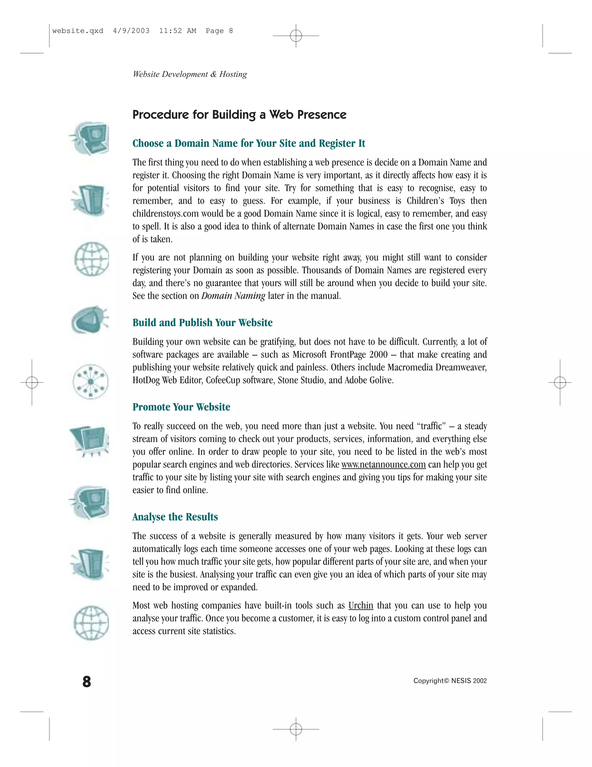 website.qxd   4/9/2003   11:52 AM     Page 8




                  Website Development & Hosting



                  Procedure for Building a Web Presence

                  Choose a Domain Name for Your Site and Register It
                  The first thing you need to do when establishing a web presence is decide on a Domain Name and
                  register it. Choosing the right Domain Name is very important, as it directly affects how easy it is
                  for potential visitors to find your site. Try for something that is easy to recognise, easy to
                  remember, and to easy to guess. .or example, if your business is Children’s Toys then
                  childrenstoys.com would be a good Domain Name since it is logical, easy to remember, and easy
                  to spell. It is also a good idea to think of alternate Domain Names in case the first one you think
                  of is taken.
                  If you are not planning on building your website right away, you might still want to consider
                  registering your Domain as soon as possible. Thousands of Domain Names are registered every
                  day, and there’s no guarantee that yours will still be around when you decide to build your site.
                  See the section on Domain Naming later in the manual.

                  Build and Publish Your Website
                  Building your own website can be gratifying, but does not have to be difficult. Currently, a lot of
                  software packages are available – such as Microsoft .rontPage 2000 – that make creating and
                  publishing your website relatively quick and painless. Others include Macromedia Dreamweaver,
                  HotDog Web Editor, CofeeCup software, Stone Studio, and Adobe Golive.

                  Promote Your Website
                  To really succeed on the web, you need more than just a website. You need “traffic” – a steady
                  stream of visitors coming to check out your products, services, information, and everything else
                  you offer online. In order to draw people to your site, you need to be listed in the web’s most
                  popular search engines and web directories. Services like www.netannounce.com can help you get
                  traffic to your site by listing your site with search engines and giving you tips for making your site
                  easier to find online.

                  Analyse the Results
                  The success of a website is generally measured by how many visitors it gets. Your web server
                  automatically logs each time someone accesses one of your web pages. Looking at these logs can
                  tell you how much traffic your site gets, how popular different parts of your site are, and when your
                  site is the busiest. Analysing your traffic can even give you an idea of which parts of your site may
                  need to be improved or expanded.
                  Most web hosting companies have built-in tools such as Urchin that you can use to help you
                  analyse your traffic. Once you become a customer, it is easy to log into a custom control panel and
                  access current site statistics.



      8                                                                                           Copyright© NESIS 2002
 
