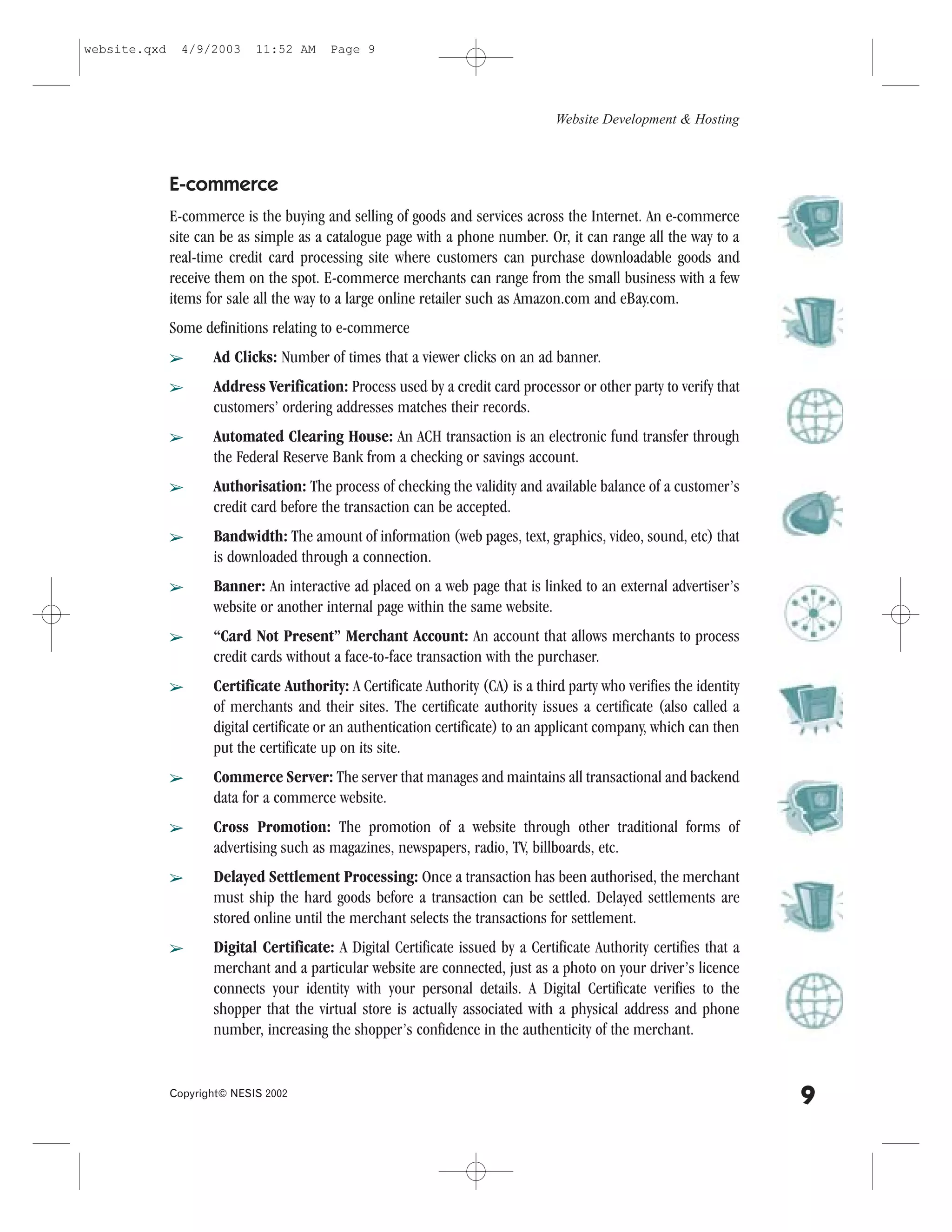 website.qxd     4/9/2003     11:52 AM    Page 9




                                                                                  Website Development & Hosting



              E-commerce
              E-commerce is the buying and selling of goods and services across the Internet. An e-commerce
              site can be as simple as a catalogue page with a phone number. Or, it can range all the way to a
              real-time credit card processing site where customers can purchase downloadable goods and
              receive them on the spot. E-commerce merchants can range from the small business with a few
              items for sale all the way to a large online retailer such as Amazon.com and eBay.com.
              Some definitions relating to e-commerce
              â      Ad Clicks: Number of times that a viewer clicks on an ad banner.
              â      Address Verification: Process used by a credit card processor or other party to verify that
                     customers’ ordering addresses matches their records.
              â      Automated Clearing House: An ACH transaction is an electronic fund transfer through
                     the .ederal Reserve Bank from a checking or savings account.
              â      Authorisation: The process of checking the validity and available balance of a customer’s
                     credit card before the transaction can be accepted.
              â      Bandwidth: The amount of information (web pages, text, graphics, video, sound, etc) that
                     is downloaded through a connection.
              â      Banner: An interactive ad placed on a web page that is linked to an external advertiser’s
                     website or another internal page within the same website.
              â      “Card Not Present” Merchant Account: An account that allows merchants to process
                     credit cards without a face-to-face transaction with the purchaser.
              â      Certificate Authority: A Certificate Authority (CA) is a third party who verifies the identity
                     of merchants and their sites. The certificate authority issues a certificate (also called a
                     digital certificate or an authentication certificate) to an applicant company, which can then
                     put the certificate up on its site.
              â      Commerce Server: The server that manages and maintains all transactional and backend
                     data for a commerce website.
              â      Cross Promotion: The promotion of a website through other traditional forms of
                     advertising such as magazines, newspapers, radio, TV, billboards, etc.
              â      Delayed Settlement Processing: Once a transaction has been authorised, the merchant
                     must ship the hard goods before a transaction can be settled. Delayed settlements are
                     stored online until the merchant selects the transactions for settlement.
              â      Digital Certificate: A Digital Certificate issued by a Certificate Authority certifies that a
                     merchant and a particular website are connected, just as a photo on your driver’s licence
                     connects your identity with your personal details. A Digital Certificate verifies to the
                     shopper that the virtual store is actually associated with a physical address and phone
                     number, increasing the shopper’s confidence in the authenticity of the merchant.


              Copyright© NESIS 2002
                                                                                                                      9
 
