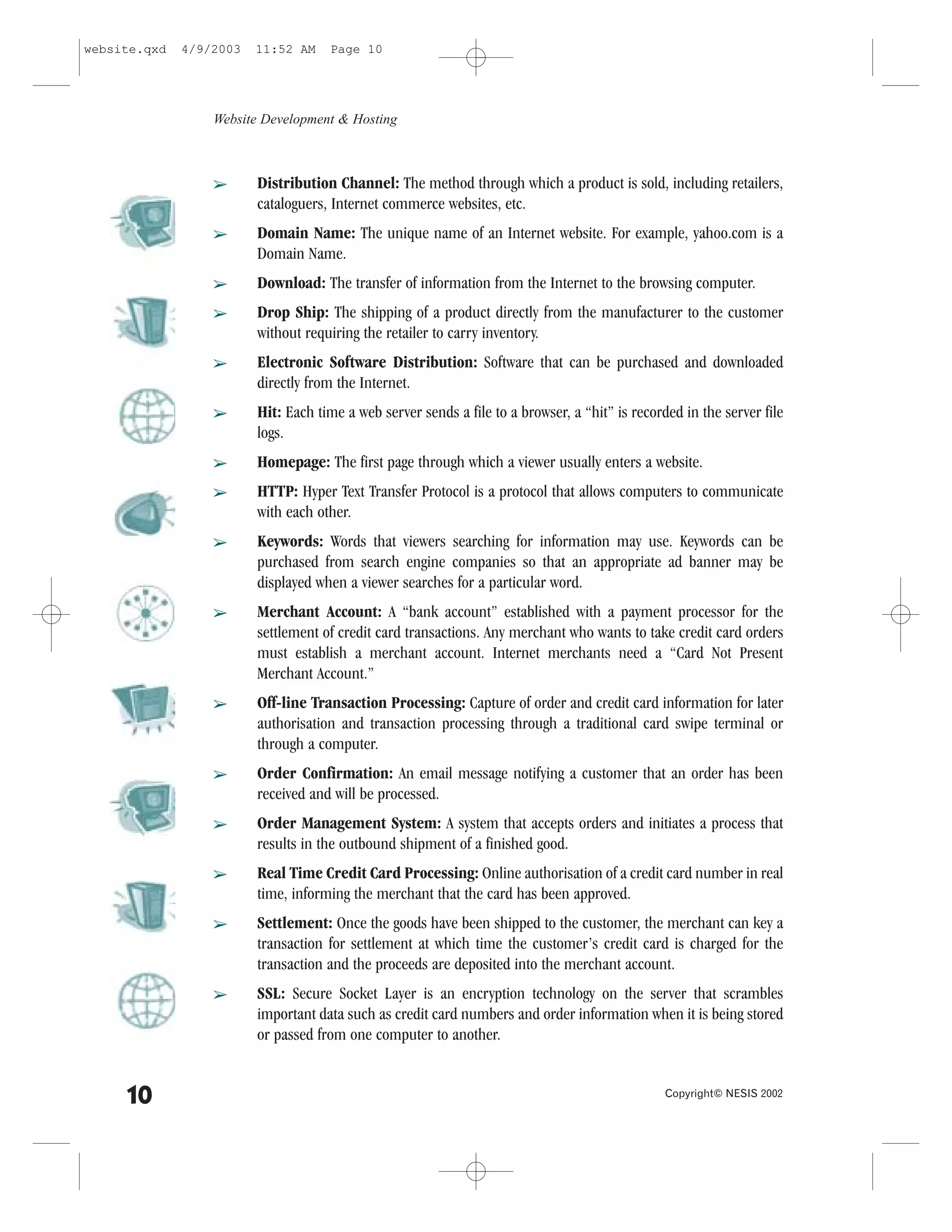 website.qxd   4/9/2003   11:52 AM    Page 10




                  Website Development & Hosting



                  â      Distribution Channel: The method through which a product is sold, including retailers,
                         cataloguers, Internet commerce websites, etc.
                  â      Domain Name: The unique name of an Internet website. .or example, yahoo.com is a
                         Domain Name.
                  â      Download: The transfer of information from the Internet to the browsing computer.
                  â      Drop Ship: The shipping of a product directly from the manufacturer to the customer
                         without requiring the retailer to carry inventory.
                  â      Electronic Software Distribution: Software that can be purchased and downloaded
                         directly from the Internet.
                  â      Hit: Each time a web server sends a file to a browser, a “hit” is recorded in the server file
                         logs.
                  â      Homepage: The first page through which a viewer usually enters a website.
                  â      HTTP: Hyper Text Transfer Protocol is a protocol that allows computers to communicate
                         with each other.
                  â      Keywords: Words that viewers searching for information may use. Keywords can be
                         purchased from search engine companies so that an appropriate ad banner may be
                         displayed when a viewer searches for a particular word.
                  â      Merchant Account: A “bank account” established with a payment processor for the
                         settlement of credit card transactions. Any merchant who wants to take credit card orders
                         must establish a merchant account. Internet merchants need a “Card Not Present
                         Merchant Account.”
                  â      Off-line Transaction Processing: Capture of order and credit card information for later
                         authorisation and transaction processing through a traditional card swipe terminal or
                         through a computer.
                  â      Order Confirmation: An email message notifying a customer that an order has been
                         received and will be processed.
                  â      Order Management System: A system that accepts orders and initiates a process that
                         results in the outbound shipment of a finished good.
                  â      Real Time Credit Card Processing: Online authorisation of a credit card number in real
                         time, informing the merchant that the card has been approved.
                  â      Settlement: Once the goods have been shipped to the customer, the merchant can key a
                         transaction for settlement at which time the customer’s credit card is charged for the
                         transaction and the proceeds are deposited into the merchant account.
                  â      SSL: Secure Socket Layer is an encryption technology on the server that scrambles
                         important data such as credit card numbers and order information when it is being stored
                         or passed from one computer to another.


     10                                                                                          Copyright© NESIS 2002
 