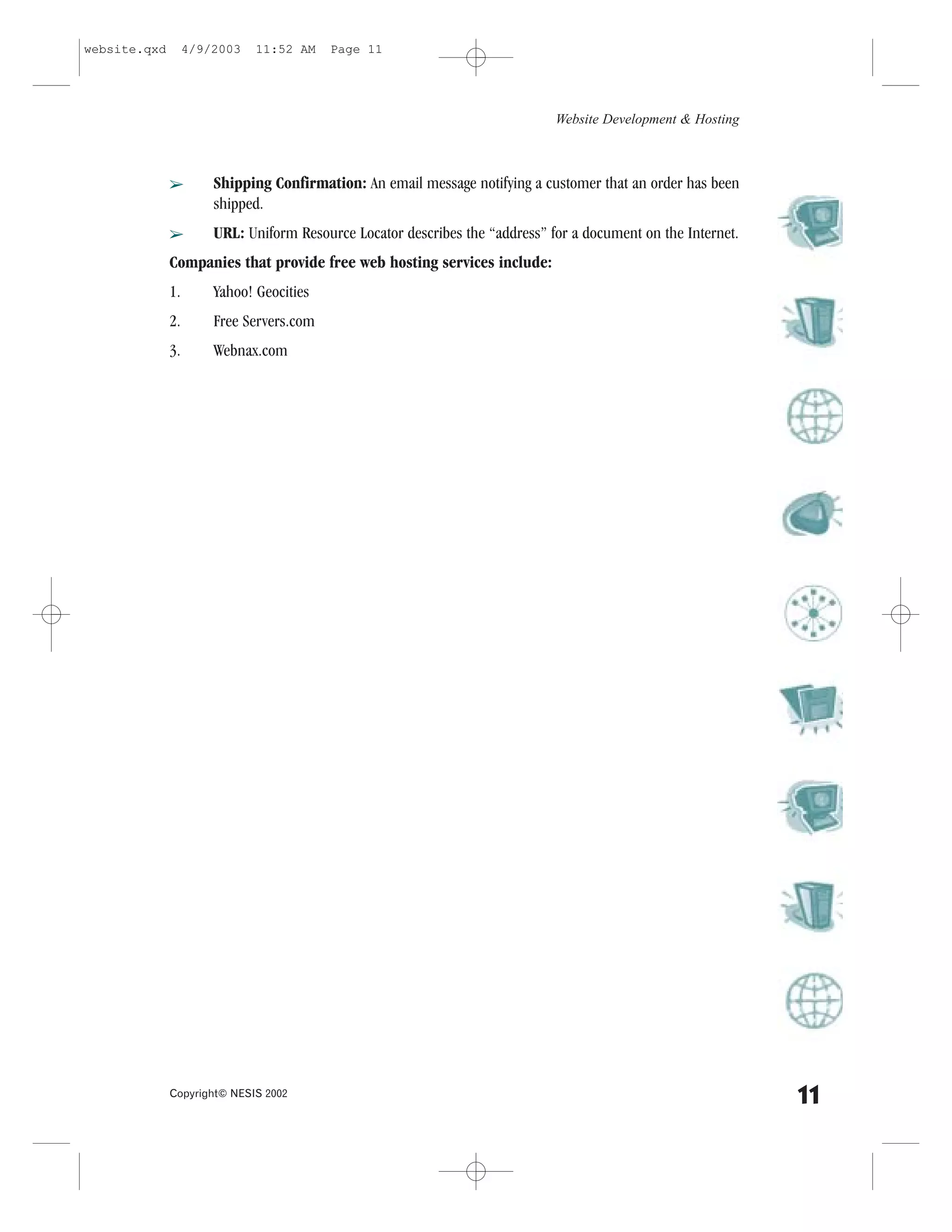 website.qxd        4/9/2003   11:52 AM    Page 11




                                                                              Website Development & Hosting



              â        Shipping Confirmation: An email message notifying a customer that an order has been
                       shipped.
              â        URL: Uniform Resource Locator describes the “address” for a document on the Internet.
              Companies that provide free web hosting services include:
              1.       Yahoo! Geocities
              2.       .ree Servers.com
              3.       Webnax.com




              Copyright© NESIS 2002
                                                                                                               11
 