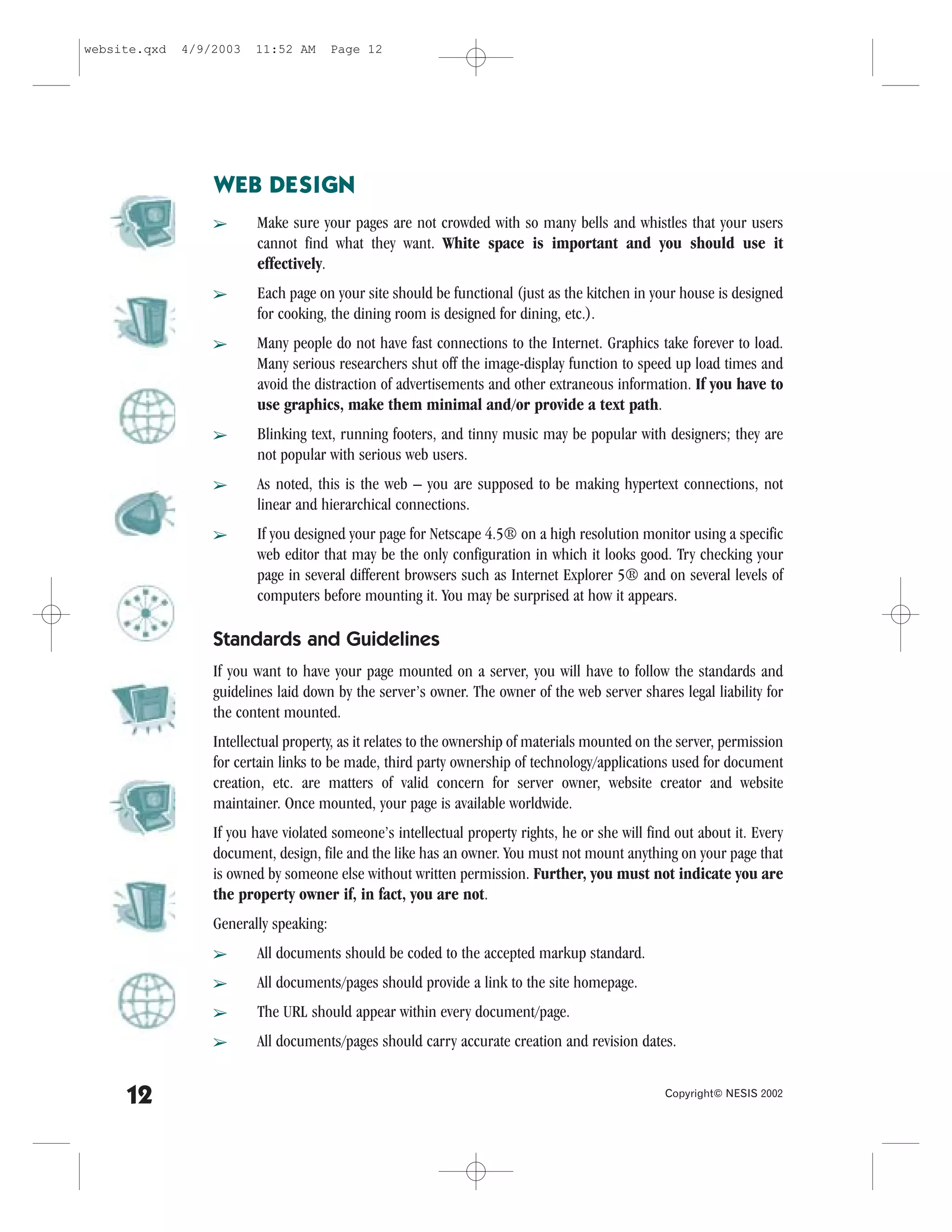 website.qxd   4/9/2003   11:52 AM       Page 12




                  WEB DESIGN
                  â      Make sure your pages are not crowded with so many bells and whistles that your users
                         cannot find what they want. White space is important and you should use it
                         effectively.
                  â      Each page on your site should be functional (just as the kitchen in your house is designed
                         for cooking, the dining room is designed for dining, etc.).
                  â      Many people do not have fast connections to the Internet. Graphics take forever to load.
                         Many serious researchers shut off the image-display function to speed up load times and
                         avoid the distraction of advertisements and other extraneous information. If you have to
                         use graphics, make them minimal and/or provide a text path.
                  â      Blinking text, running footers, and tinny music may be popular with designers; they are
                         not popular with serious web users.
                  â      As noted, this is the web – you are supposed to be making hypertext connections, not
                         linear and hierarchical connections.
                  â      If you designed your page for Netscape 4.5® on a high resolution monitor using a specific
                         web editor that may be the only configuration in which it looks good. Try checking your
                         page in several different browsers such as Internet Explorer 5® and on several levels of
                         computers before mounting it. You may be surprised at how it appears.

                  Standards and Guidelines
                  If you want to have your page mounted on a server, you will have to follow the standards and
                  guidelines laid down by the server’s owner. The owner of the web server shares legal liability for
                  the content mounted.
                  Intellectual property, as it relates to the ownership of materials mounted on the server, permission
                  for certain links to be made, third party ownership of technology/applications used for document
                  creation, etc. are matters of valid concern for server owner, website creator and website
                  maintainer. Once mounted, your page is available worldwide.
                  If you have violated someone’s intellectual property rights, he or she will find out about it. Every
                  document, design, file and the like has an owner. You must not mount anything on your page that
                  is owned by someone else without written permission. .urther, you must not indicate you are
                  the property owner if, in fact, you are not.
                  Generally speaking:
                  â      All documents should be coded to the accepted markup standard.
                  â      All documents/pages should provide a link to the site homepage.
                  â      The URL should appear within every document/page.
                  â      All documents/pages should carry accurate creation and revision dates.


     12                                                                                          Copyright© NESIS 2002
 