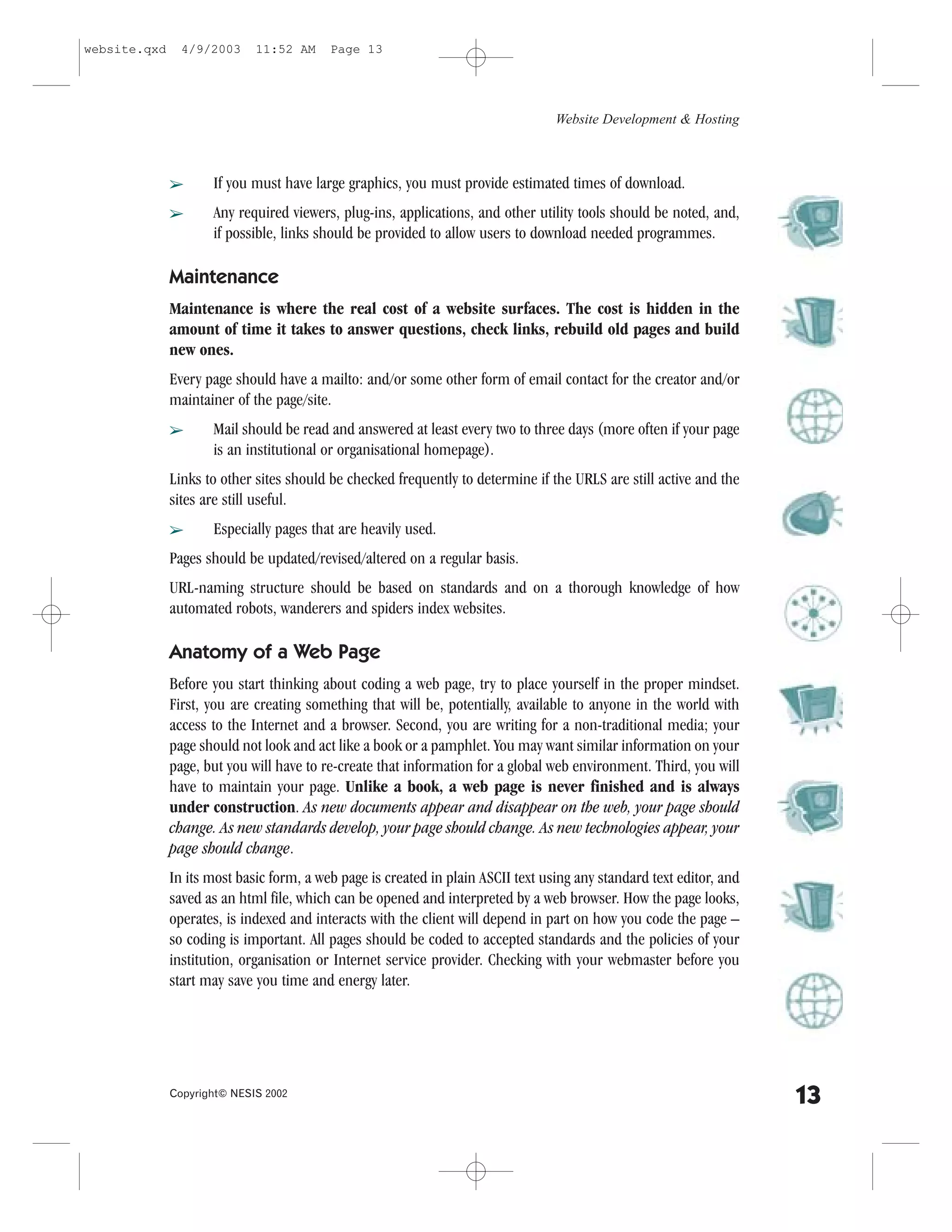 website.qxd     4/9/2003     11:52 AM     Page 13




                                                                                  Website Development & Hosting



              â      If you must have large graphics, you must provide estimated times of download.
              â      Any required viewers, plug-ins, applications, and other utility tools should be noted, and,
                     if possible, links should be provided to allow users to download needed programmes.

              Maintenance
              Maintenance is where the real cost of a website surfaces. The cost is hidden in the
              amount of time it takes to answer questions, check links, rebuild old pages and build
              new ones.
              Every page should have a mailto: and/or some other form of email contact for the creator and/or
              maintainer of the page/site.
              â      Mail should be read and answered at least every two to three days (more often if your page
                     is an institutional or organisational homepage).
              Links to other sites should be checked frequently to determine if the URLS are still active and the
              sites are still useful.
              â      Especially pages that are heavily used.
              Pages should be updated/revised/altered on a regular basis.
              URL-naming structure should be based on standards and on a thorough knowledge of how
              automated robots, wanderers and spiders index websites.

              Anatomy of a Web Page
              Before you start thinking about coding a web page, try to place yourself in the proper mindset.
              .irst, you are creating something that will be, potentially, available to anyone in the world with
              access to the Internet and a browser. Second, you are writing for a non-traditional media; your
              page should not look and act like a book or a pamphlet. You may want similar information on your
              page, but you will have to re-create that information for a global web environment. Third, you will
              have to maintain your page. Unlike a book, a web page is never finished and is always
              under construction. As new documents appear and disappear on the web, your page should
              change. As new standards develop, your page should change. As new technologies appear, your
              page should change.
              In its most basic form, a web page is created in plain ASCII text using any standard text editor, and
              saved as an html file, which can be opened and interpreted by a web browser. How the page looks,
              operates, is indexed and interacts with the client will depend in part on how you code the page –
              so coding is important. All pages should be coded to accepted standards and the policies of your
              institution, organisation or Internet service provider. Checking with your webmaster before you
              start may save you time and energy later.




              Copyright© NESIS 2002
                                                                                                                      13
 
