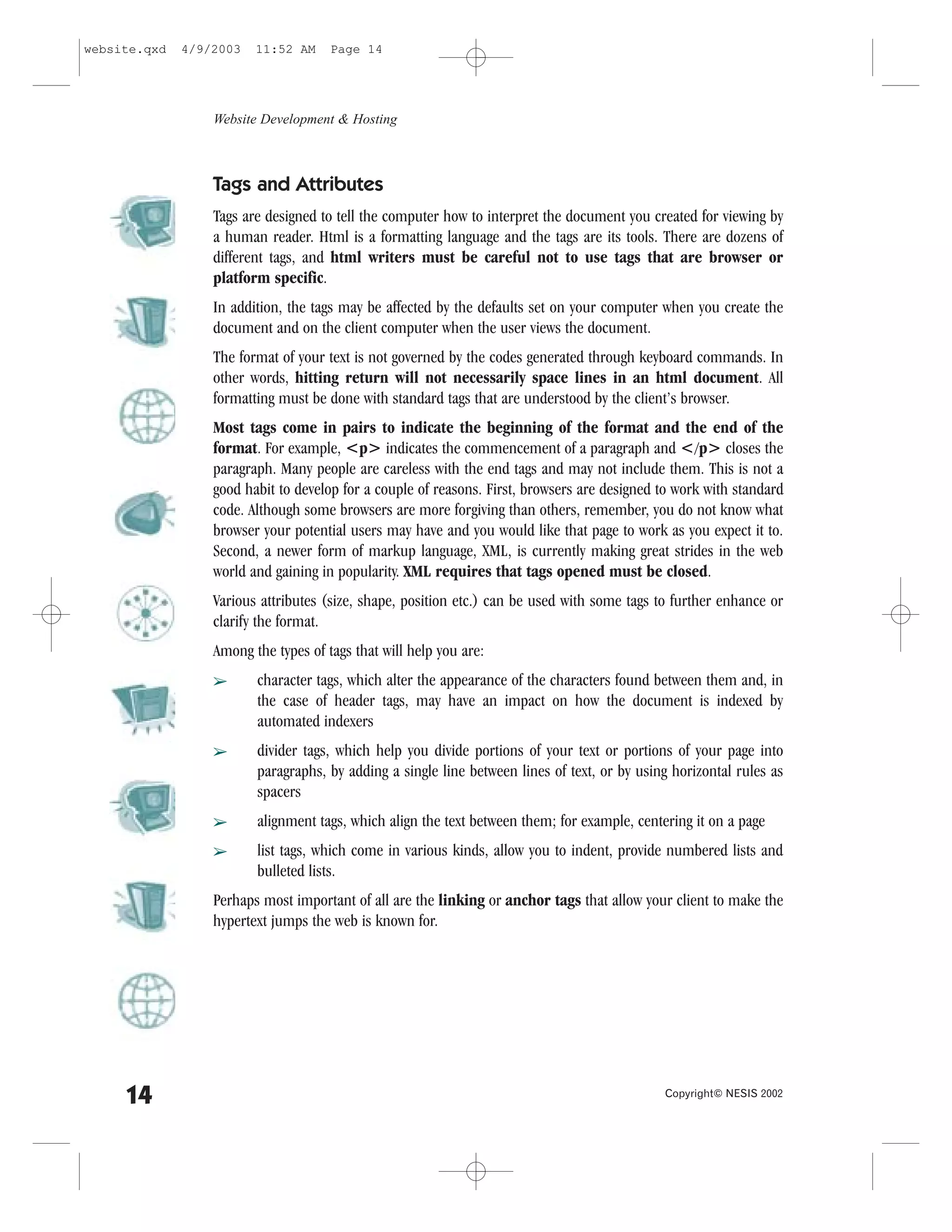 website.qxd   4/9/2003   11:52 AM     Page 14




                  Website Development & Hosting



                  Tags and Attributes
                  Tags are designed to tell the computer how to interpret the document you created for viewing by
                  a human reader. Html is a formatting language and the tags are its tools. There are dozens of
                  different tags, and html writers must be careful not to use tags that are browser or
                  platform specific.
                  In addition, the tags may be affected by the defaults set on your computer when you create the
                  document and on the client computer when the user views the document.
                  The format of your text is not governed by the codes generated through keyboard commands. In
                  other words, hitting return will not necessarily space lines in an html document. All
                  formatting must be done with standard tags that are understood by the client’s browser.
                  Most tags come in pairs to indicate the beginning of the format and the end of the
                  format. .or example, <p> indicates the commencement of a paragraph and </p> closes the
                  paragraph. Many people are careless with the end tags and may not include them. This is not a
                  good habit to develop for a couple of reasons. .irst, browsers are designed to work with standard
                  code. Although some browsers are more forgiving than others, remember, you do not know what
                  browser your potential users may have and you would like that page to work as you expect it to.
                  Second, a newer form of markup language, XML, is currently making great strides in the web
                  world and gaining in popularity. XML requires that tags opened must be closed.
                  Various attributes (size, shape, position etc.) can be used with some tags to further enhance or
                  clarify the format.
                  Among the types of tags that will help you are:
                  â      character tags, which alter the appearance of the characters found between them and, in
                         the case of header tags, may have an impact on how the document is indexed by
                         automated indexers
                  â      divider tags, which help you divide portions of your text or portions of your page into
                         paragraphs, by adding a single line between lines of text, or by using horizontal rules as
                         spacers
                  â      alignment tags, which align the text between them; for example, centering it on a page
                  â      list tags, which come in various kinds, allow you to indent, provide numbered lists and
                         bulleted lists.
                  Perhaps most important of all are the linking or anchor tags that allow your client to make the
                  hypertext jumps the web is known for.




     14                                                                                       Copyright© NESIS 2002
 