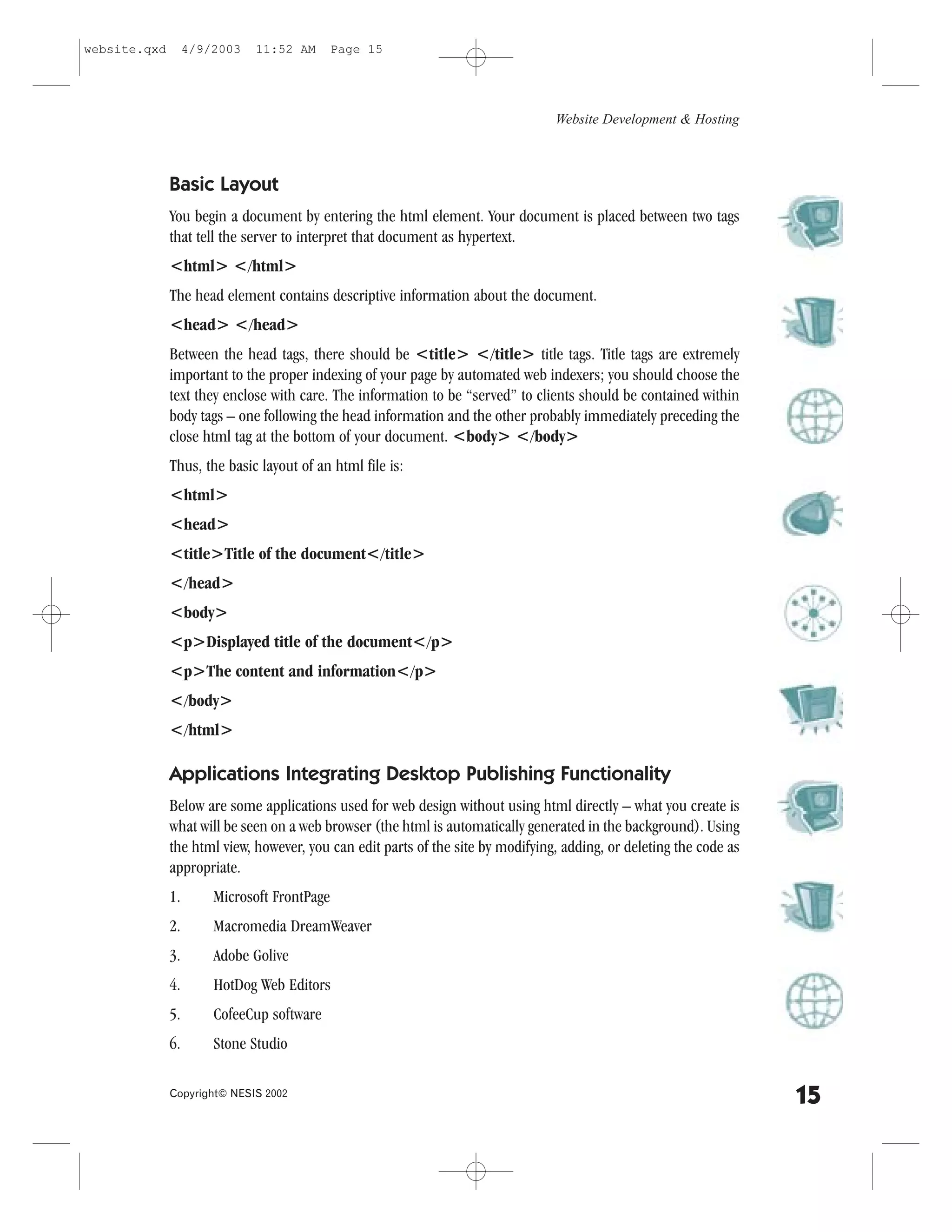 website.qxd        4/9/2003   11:52 AM       Page 15




                                                                                 Website Development & Hosting



              Basic Layout
              You begin a document by entering the html element. Your document is placed between two tags
              that tell the server to interpret that document as hypertext.
              <html> </html>
              The head element contains descriptive information about the document.
              <head> </head>
              Between the head tags, there should be <title> </title> title tags. Title tags are extremely
              important to the proper indexing of your page by automated web indexers; you should choose the
              text they enclose with care. The information to be “served” to clients should be contained within
              body tags – one following the head information and the other probably immediately preceding the
              close html tag at the bottom of your document. <body> </body>
              Thus, the basic layout of an html file is:
              <html>
              <head>
              <title>Title of the document</title>
              </head>
              <body>
              <p>Displayed title of the document</p>
              <p>The content and information</p>
              </body>
              </html>

              Applications Integrating Desktop Publishing .unctionality
              Below are some applications used for web design without using html directly – what you create is
              what will be seen on a web browser (the html is automatically generated in the background). Using
              the html view, however, you can edit parts of the site by modifying, adding, or deleting the code as
              appropriate.
              1.       Microsoft .rontPage
              2.       Macromedia DreamWeaver
              3.       Adobe Golive
              4.       HotDog Web Editors
              5.       CofeeCup software
              6.       Stone Studio

              Copyright© NESIS 2002
                                                                                                                     15
 