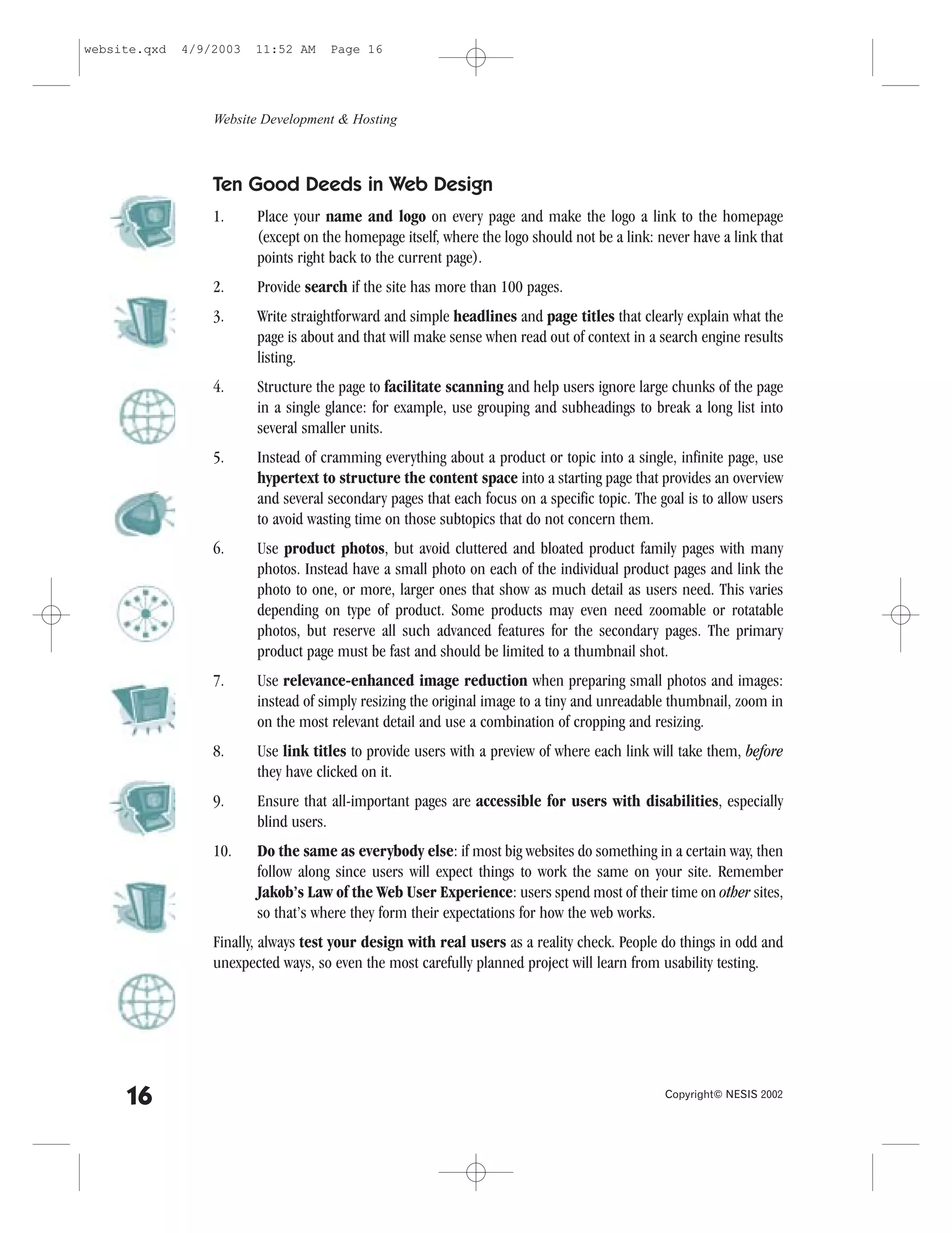 website.qxd   4/9/2003   11:52 AM    Page 16




                  Website Development & Hosting



                  Ten Good Deeds in Web Design
                  1.     Place your name and logo on every page and make the logo a link to the homepage
                         (except on the homepage itself, where the logo should not be a link: never have a link that
                         points right back to the current page).
                  2.     Provide search if the site has more than 100 pages.
                  3.     Write straightforward and simple headlines and page titles that clearly explain what the
                         page is about and that will make sense when read out of context in a search engine results
                         listing.
                  4.     Structure the page to facilitate scanning and help users ignore large chunks of the page
                         in a single glance: for example, use grouping and subheadings to break a long list into
                         several smaller units.
                  5.     Instead of cramming everything about a product or topic into a single, infinite page, use
                         hypertext to structure the content space into a starting page that provides an overview
                         and several secondary pages that each focus on a specific topic. The goal is to allow users
                         to avoid wasting time on those subtopics that do not concern them.
                  6.     Use product photos, but avoid cluttered and bloated product family pages with many
                         photos. Instead have a small photo on each of the individual product pages and link the
                         photo to one, or more, larger ones that show as much detail as users need. This varies
                         depending on type of product. Some products may even need zoomable or rotatable
                         photos, but reserve all such advanced features for the secondary pages. The primary
                         product page must be fast and should be limited to a thumbnail shot.
                  7.     Use relevance-enhanced image reduction when preparing small photos and images:
                         instead of simply resizing the original image to a tiny and unreadable thumbnail, zoom in
                         on the most relevant detail and use a combination of cropping and resizing.
                  8.     Use link titles to provide users with a preview of where each link will take them, before
                         they have clicked on it.
                  9.     Ensure that all-important pages are accessible for users with disabilities, especially
                         blind users.
                  10.    Do the same as everybody else: if most big websites do something in a certain way, then
                         follow along since users will expect things to work the same on your site. Remember
                         Jakob’s Law of the Web User Experience: users spend most of their time on other sites,
                         so that’s where they form their expectations for how the web works.
                  .inally, always test your design with real users as a reality check. People do things in odd and
                  unexpected ways, so even the most carefully planned project will learn from usability testing.




     16                                                                                        Copyright© NESIS 2002
 