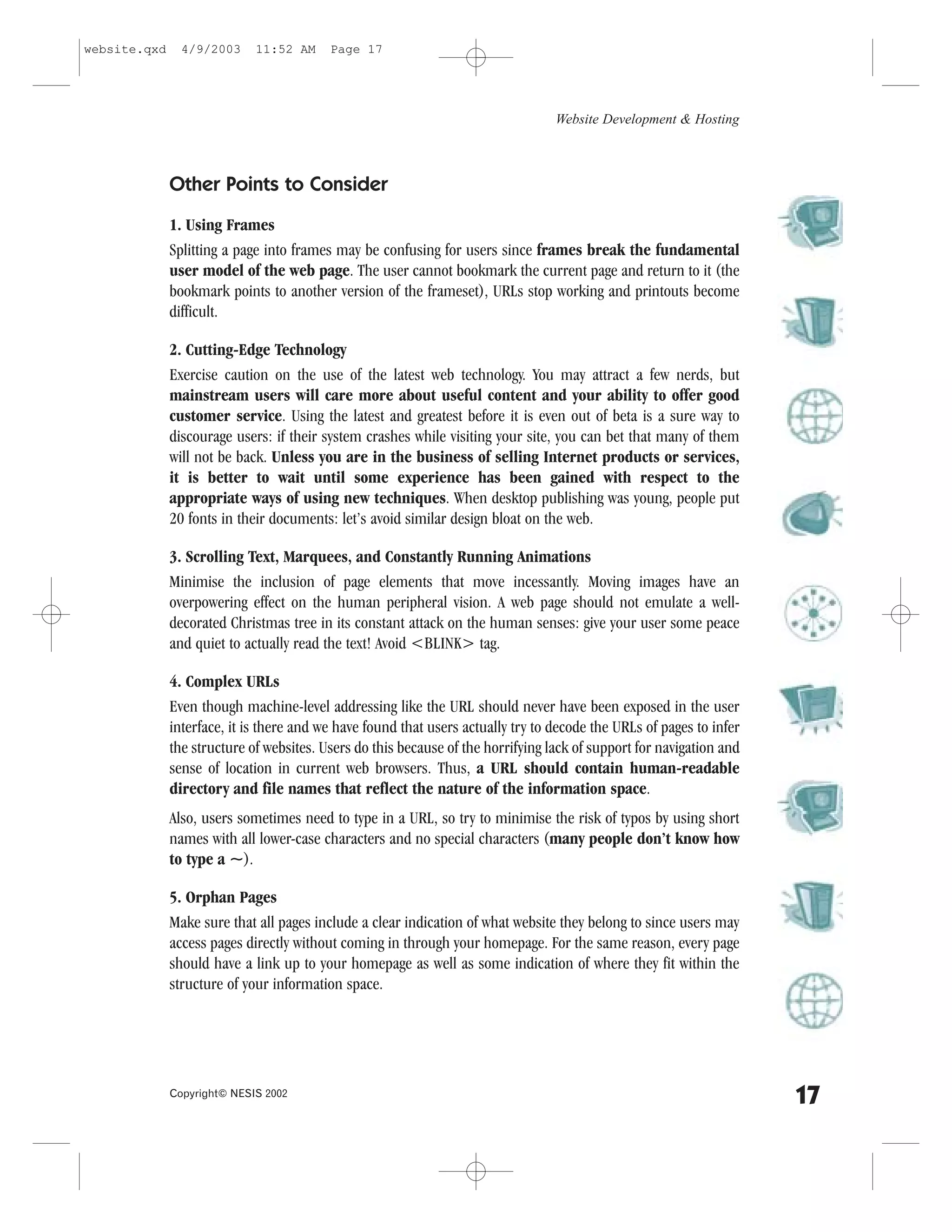 website.qxd     4/9/2003     11:52 AM     Page 17




                                                                                  Website Development & Hosting



              Other Points to Consider
              1. Using .rames
              Splitting a page into frames may be confusing for users since frames break the fundamental
              user model of the web page. The user cannot bookmark the current page and return to it (the
              bookmark points to another version of the frameset), URLs stop working and printouts become
              difficult.

              2. Cutting-Edge Technology
              Exercise caution on the use of the latest web technology. You may attract a few nerds, but
              mainstream users will care more about useful content and your ability to offer good
              customer service. Using the latest and greatest before it is even out of beta is a sure way to
              discourage users: if their system crashes while visiting your site, you can bet that many of them
              will not be back. Unless you are in the business of selling Internet products or services,
              it is better to wait until some experience has been gained with respect to the
              appropriate ways of using new techniques. When desktop publishing was young, people put
              20 fonts in their documents: let’s avoid similar design bloat on the web.

              3. Scrolling Text, Marquees, and Constantly Running Animations
              Minimise the inclusion of page elements that move incessantly. Moving images have an
              overpowering effect on the human peripheral vision. A web page should not emulate a well-
              decorated Christmas tree in its constant attack on the human senses: give your user some peace
              and quiet to actually read the text! Avoid <BLINK> tag.

              4. Complex URLs
              Even though machine-level addressing like the URL should never have been exposed in the user
              interface, it is there and we have found that users actually try to decode the URLs of pages to infer
              the structure of websites. Users do this because of the horrifying lack of support for navigation and
              sense of location in current web browsers. Thus, a URL should contain human-readable
              directory and file names that reflect the nature of the information space.
              Also, users sometimes need to type in a URL, so try to minimise the risk of typos by using short
              names with all lower-case characters and no special characters (many people don’t know how
              to type a ~).

              5. Orphan Pages
              Make sure that all pages include a clear indication of what website they belong to since users may
              access pages directly without coming in through your homepage. .or the same reason, every page
              should have a link up to your homepage as well as some indication of where they fit within the
              structure of your information space.




              Copyright© NESIS 2002
                                                                                                                      17
 