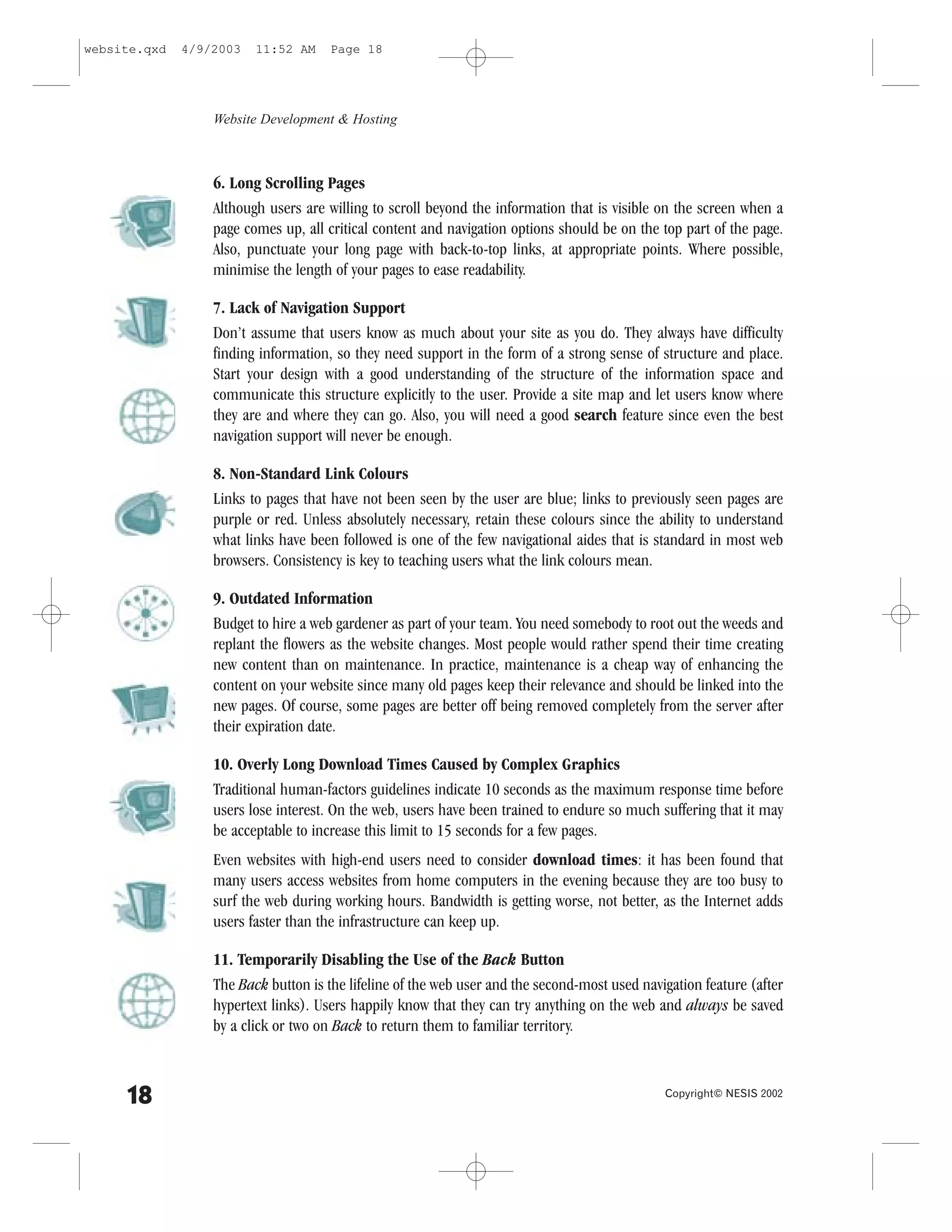 website.qxd   4/9/2003   11:52 AM     Page 18




                  Website Development & Hosting



                  6. Long Scrolling Pages
                  Although users are willing to scroll beyond the information that is visible on the screen when a
                  page comes up, all critical content and navigation options should be on the top part of the page.
                  Also, punctuate your long page with back-to-top links, at appropriate points. Where possible,
                  minimise the length of your pages to ease readability.

                  7. Lack of Navigation Support
                  Don’t assume that users know as much about your site as you do. They always have difficulty
                  finding information, so they need support in the form of a strong sense of structure and place.
                  Start your design with a good understanding of the structure of the information space and
                  communicate this structure explicitly to the user. Provide a site map and let users know where
                  they are and where they can go. Also, you will need a good search feature since even the best
                  navigation support will never be enough.

                  8. Non-Standard Link Colours
                  Links to pages that have not been seen by the user are blue; links to previously seen pages are
                  purple or red. Unless absolutely necessary, retain these colours since the ability to understand
                  what links have been followed is one of the few navigational aides that is standard in most web
                  browsers. Consistency is key to teaching users what the link colours mean.

                  9. Outdated Information
                  Budget to hire a web gardener as part of your team. You need somebody to root out the weeds and
                  replant the flowers as the website changes. Most people would rather spend their time creating
                  new content than on maintenance. In practice, maintenance is a cheap way of enhancing the
                  content on your website since many old pages keep their relevance and should be linked into the
                  new pages. Of course, some pages are better off being removed completely from the server after
                  their expiration date.

                  10. Overly Long Download Times Caused by Complex Graphics
                  Traditional human-factors guidelines indicate 10 seconds as the maximum response time before
                  users lose interest. On the web, users have been trained to endure so much suffering that it may
                  be acceptable to increase this limit to 15 seconds for a few pages.
                  Even websites with high-end users need to consider download times: it has been found that
                  many users access websites from home computers in the evening because they are too busy to
                  surf the web during working hours. Bandwidth is getting worse, not better, as the Internet adds
                  users faster than the infrastructure can keep up.

                  11. Temporarily Disabling the Use of the Back Button
                  The Back button is the lifeline of the web user and the second-most used navigation feature (after
                  hypertext links). Users happily know that they can try anything on the web and always be saved
                  by a click or two on Back to return them to familiar territory.



     18                                                                                        Copyright© NESIS 2002
 