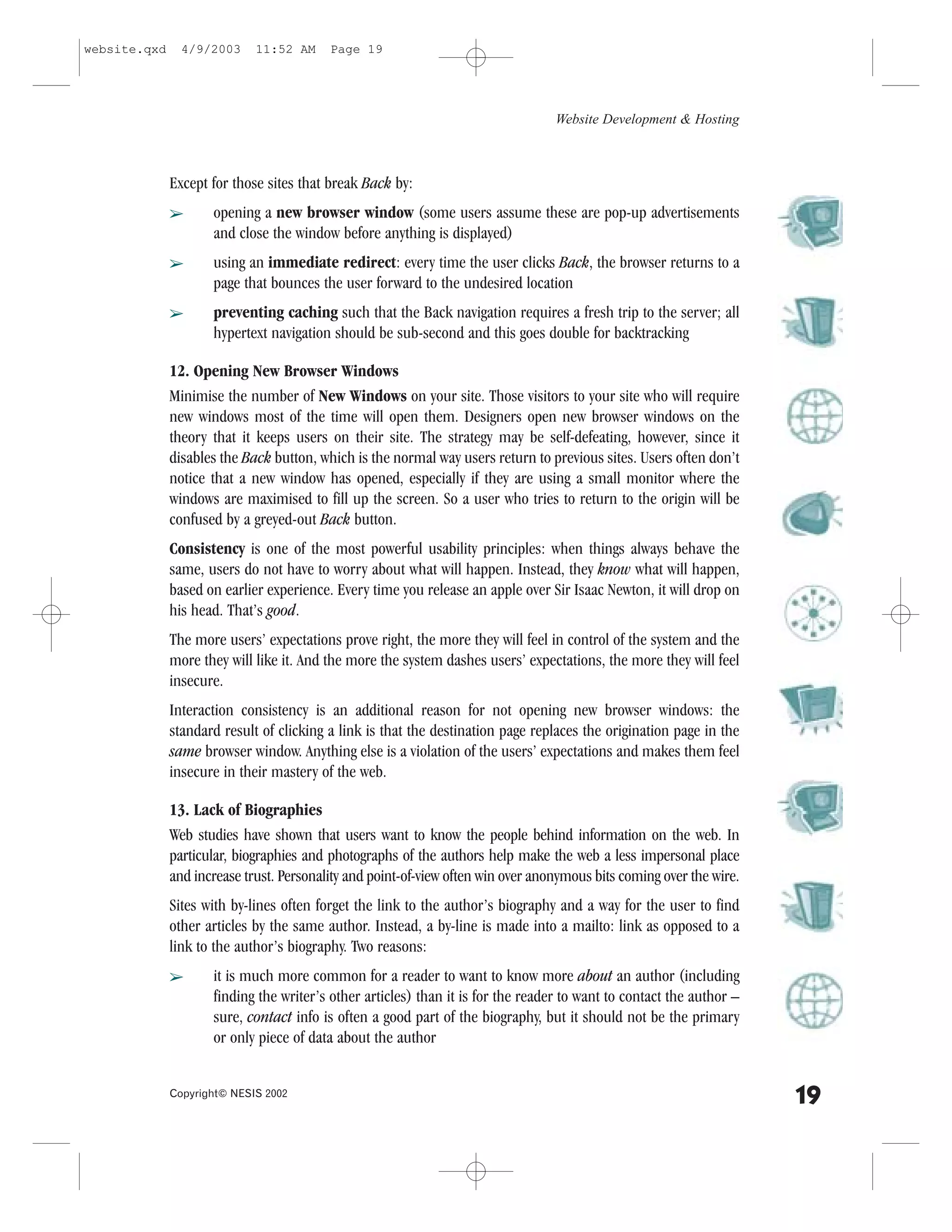website.qxd     4/9/2003     11:52 AM     Page 19




                                                                                  Website Development & Hosting



              Except for those sites that break Back by:
              â      opening a new browser window (some users assume these are pop-up advertisements
                     and close the window before anything is displayed)
              â      using an immediate redirect: every time the user clicks Back, the browser returns to a
                     page that bounces the user forward to the undesired location
              â      preventing caching such that the Back navigation requires a fresh trip to the server; all
                     hypertext navigation should be sub-second and this goes double for backtracking

              12. Opening New Browser Windows
              Minimise the number of New Windows on your site. Those visitors to your site who will require
              new windows most of the time will open them. Designers open new browser windows on the
              theory that it keeps users on their site. The strategy may be self-defeating, however, since it
              disables the Back button, which is the normal way users return to previous sites. Users often don’t
              notice that a new window has opened, especially if they are using a small monitor where the
              windows are maximised to fill up the screen. So a user who tries to return to the origin will be
              confused by a greyed-out Back button.
              Consistency is one of the most powerful usability principles: when things always behave the
              same, users do not have to worry about what will happen. Instead, they know what will happen,
              based on earlier experience. Every time you release an apple over Sir Isaac Newton, it will drop on
              his head. That’s good.
              The more users’ expectations prove right, the more they will feel in control of the system and the
              more they will like it. And the more the system dashes users’ expectations, the more they will feel
              insecure.
              Interaction consistency is an additional reason for not opening new browser windows: the
              standard result of clicking a link is that the destination page replaces the origination page in the
              same browser window. Anything else is a violation of the users’ expectations and makes them feel
              insecure in their mastery of the web.

              13. Lack of Biographies
              Web studies have shown that users want to know the people behind information on the web. In
              particular, biographies and photographs of the authors help make the web a less impersonal place
              and increase trust. Personality and point-of-view often win over anonymous bits coming over the wire.
              Sites with by-lines often forget the link to the author’s biography and a way for the user to find
              other articles by the same author. Instead, a by-line is made into a mailto: link as opposed to a
              link to the author’s biography. Two reasons:
              â      it is much more common for a reader to want to know more about an author (including
                     finding the writer’s other articles) than it is for the reader to want to contact the author –
                     sure, contact info is often a good part of the biography, but it should not be the primary
                     or only piece of data about the author


              Copyright© NESIS 2002
                                                                                                                      19
 