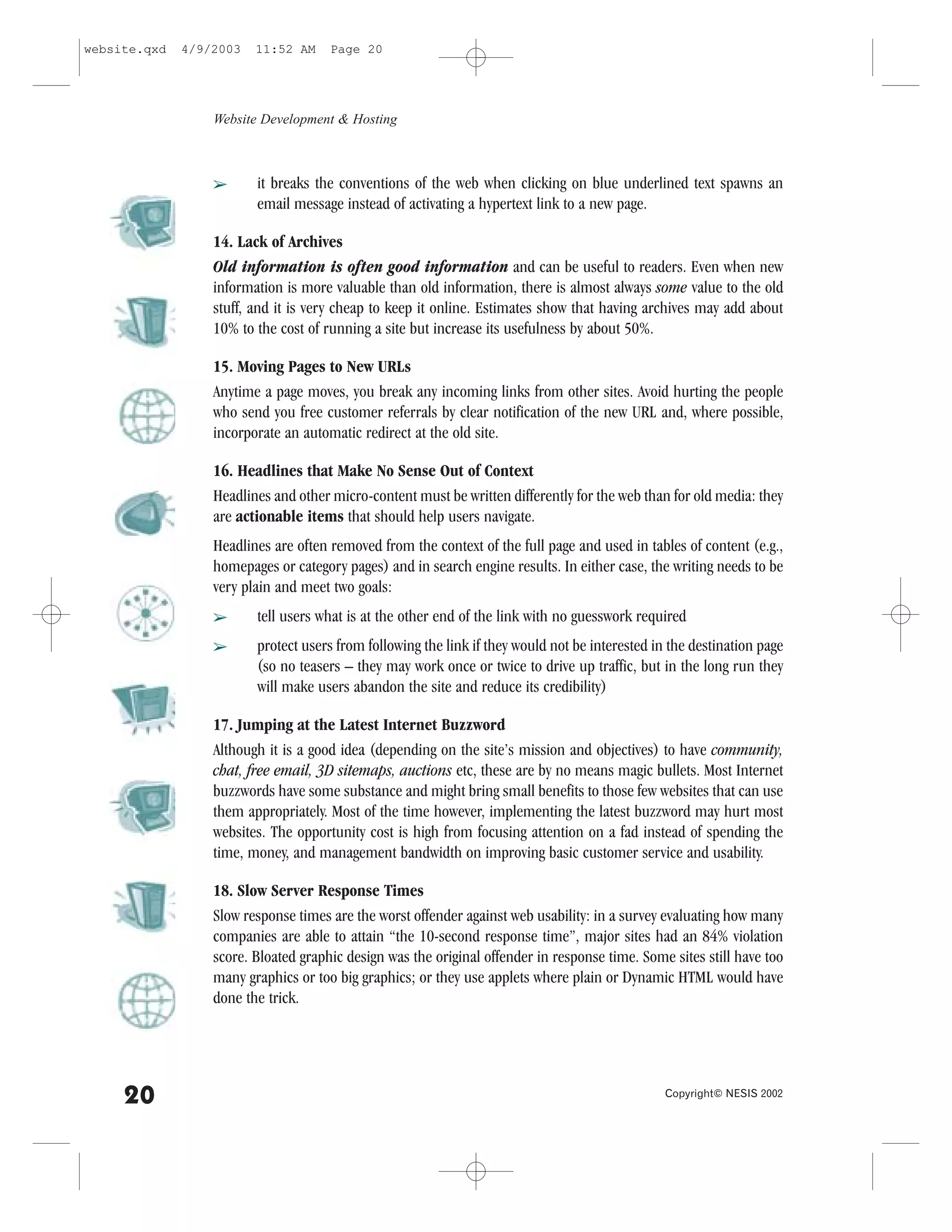 website.qxd   4/9/2003   11:52 AM     Page 20




                  Website Development & Hosting



                  â      it breaks the conventions of the web when clicking on blue underlined text spawns an
                         email message instead of activating a hypertext link to a new page.

                  14. Lack of Archives
                  Old information is often good information and can be useful to readers. Even when new
                  information is more valuable than old information, there is almost always some value to the old
                  stuff, and it is very cheap to keep it online. Estimates show that having archives may add about
                  10% to the cost of running a site but increase its usefulness by about 50%.

                  15. Moving Pages to New URLs
                  Anytime a page moves, you break any incoming links from other sites. Avoid hurting the people
                  who send you free customer referrals by clear notification of the new URL and, where possible,
                  incorporate an automatic redirect at the old site.

                  16. Headlines that Make No Sense Out of Context
                  Headlines and other micro-content must be written differently for the web than for old media: they
                  are actionable items that should help users navigate.
                  Headlines are often removed from the context of the full page and used in tables of content (e.g.,
                  homepages or category pages) and in search engine results. In either case, the writing needs to be
                  very plain and meet two goals:
                  â      tell users what is at the other end of the link with no guesswork required
                  â      protect users from following the link if they would not be interested in the destination page
                         (so no teasers – they may work once or twice to drive up traffic, but in the long run they
                         will make users abandon the site and reduce its credibility)

                  17. Jumping at the Latest Internet Buzzword
                  Although it is a good idea (depending on the site’s mission and objectives) to have community,
                  chat, free email, 3D sitemaps, auctions etc, these are by no means magic bullets. Most Internet
                  buzzwords have some substance and might bring small benefits to those few websites that can use
                  them appropriately. Most of the time however, implementing the latest buzzword may hurt most
                  websites. The opportunity cost is high from focusing attention on a fad instead of spending the
                  time, money, and management bandwidth on improving basic customer service and usability.

                  18. Slow Server Response Times
                  Slow response times are the worst offender against web usability: in a survey evaluating how many
                  companies are able to attain “the 10-second response time”, major sites had an 84% violation
                  score. Bloated graphic design was the original offender in response time. Some sites still have too
                  many graphics or too big graphics; or they use applets where plain or Dynamic HTML would have
                  done the trick.




     20                                                                                          Copyright© NESIS 2002
 